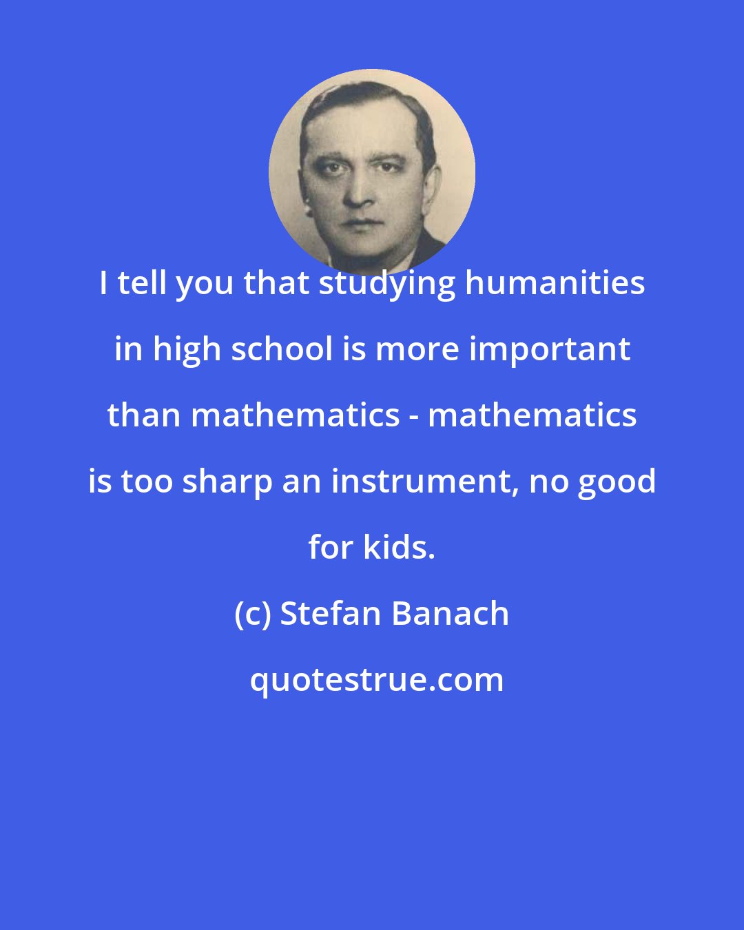 Stefan Banach: I tell you that studying humanities in high school is more important than mathematics - mathematics is too sharp an instrument, no good for kids.