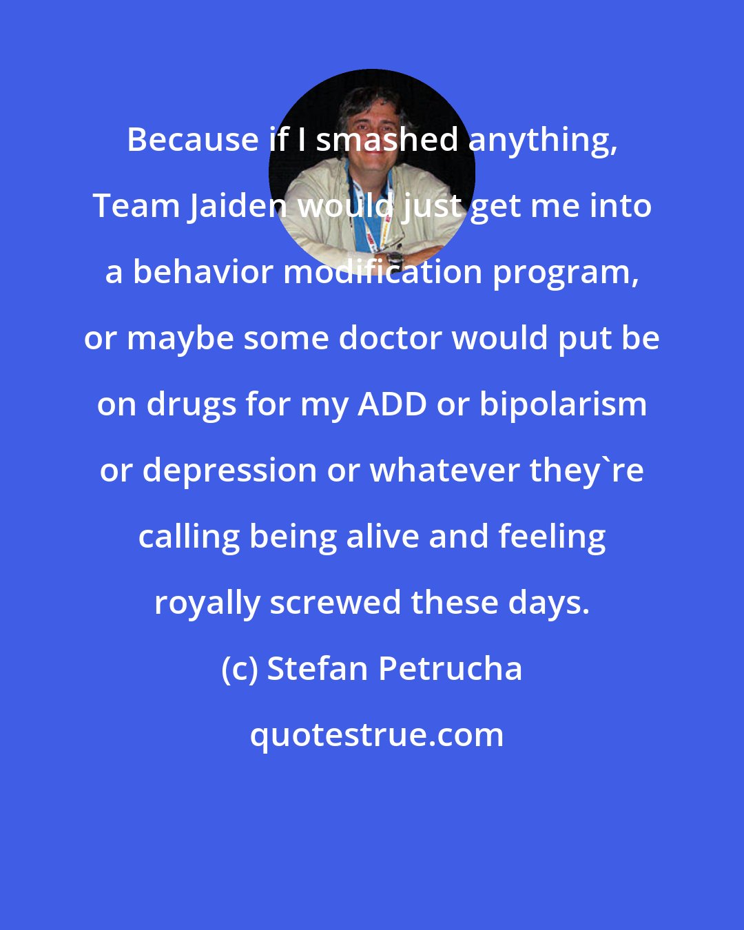 Stefan Petrucha: Because if I smashed anything, Team Jaiden would just get me into a behavior modification program, or maybe some doctor would put be on drugs for my ADD or bipolarism or depression or whatever they're calling being alive and feeling royally screwed these days.