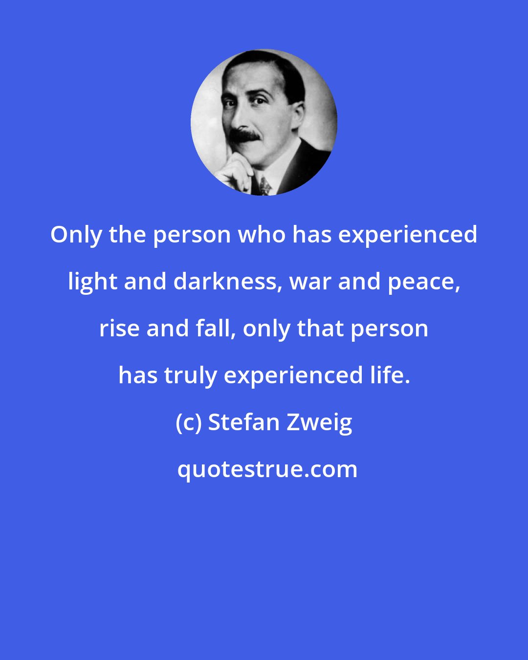 Stefan Zweig: Only the person who has experienced light and darkness, war and peace, rise and fall, only that person has truly experienced life.