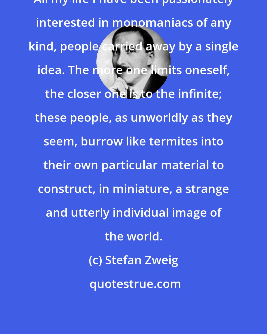 Stefan Zweig: All my life I have been passionately interested in monomaniacs of any kind, people carried away by a single idea. The more one limits oneself, the closer one is to the infinite; these people, as unworldly as they seem, burrow like termites into their own particular material to construct, in miniature, a strange and utterly individual image of the world.