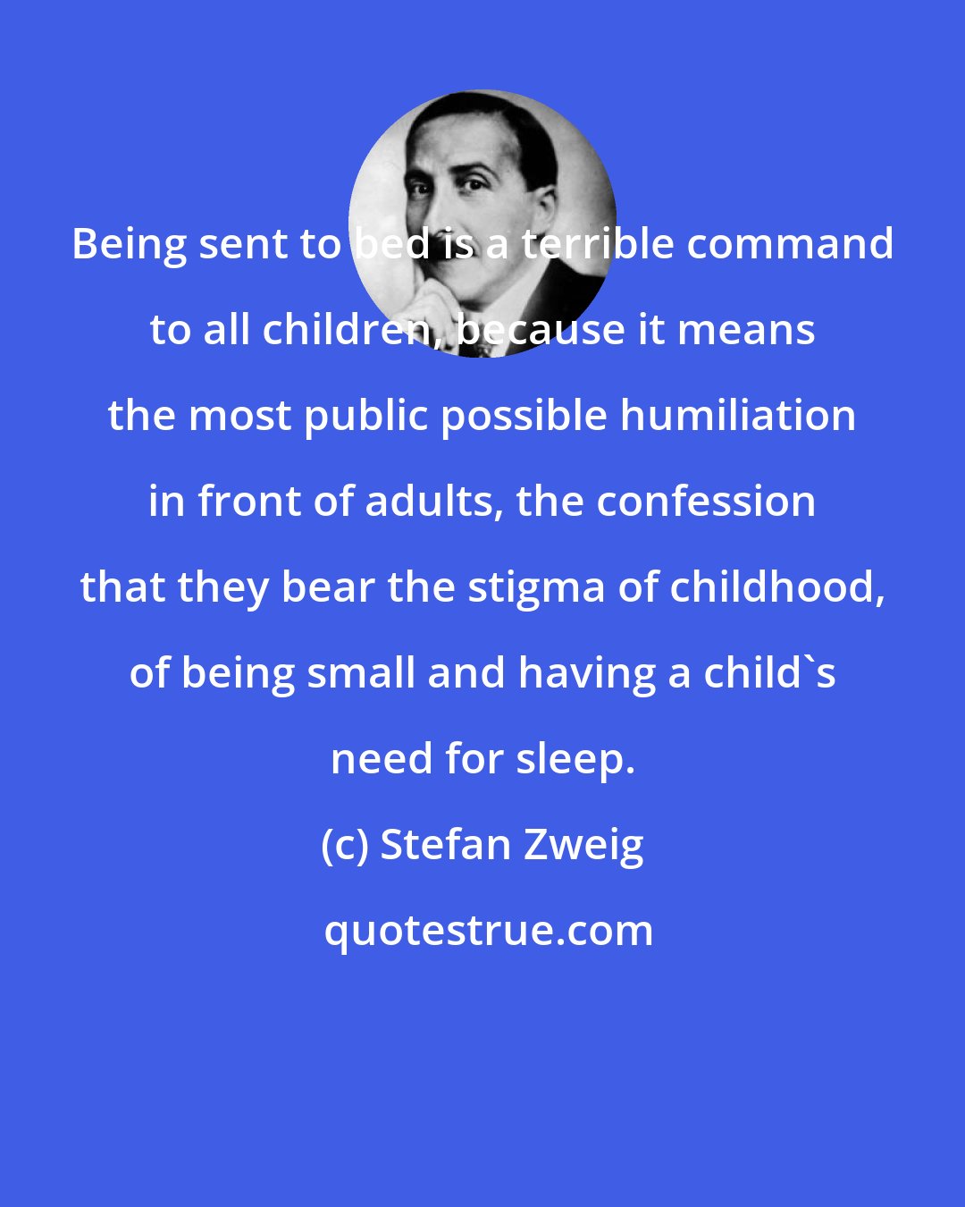Stefan Zweig: Being sent to bed is a terrible command to all children, because it means the most public possible humiliation in front of adults, the confession that they bear the stigma of childhood, of being small and having a child's need for sleep.