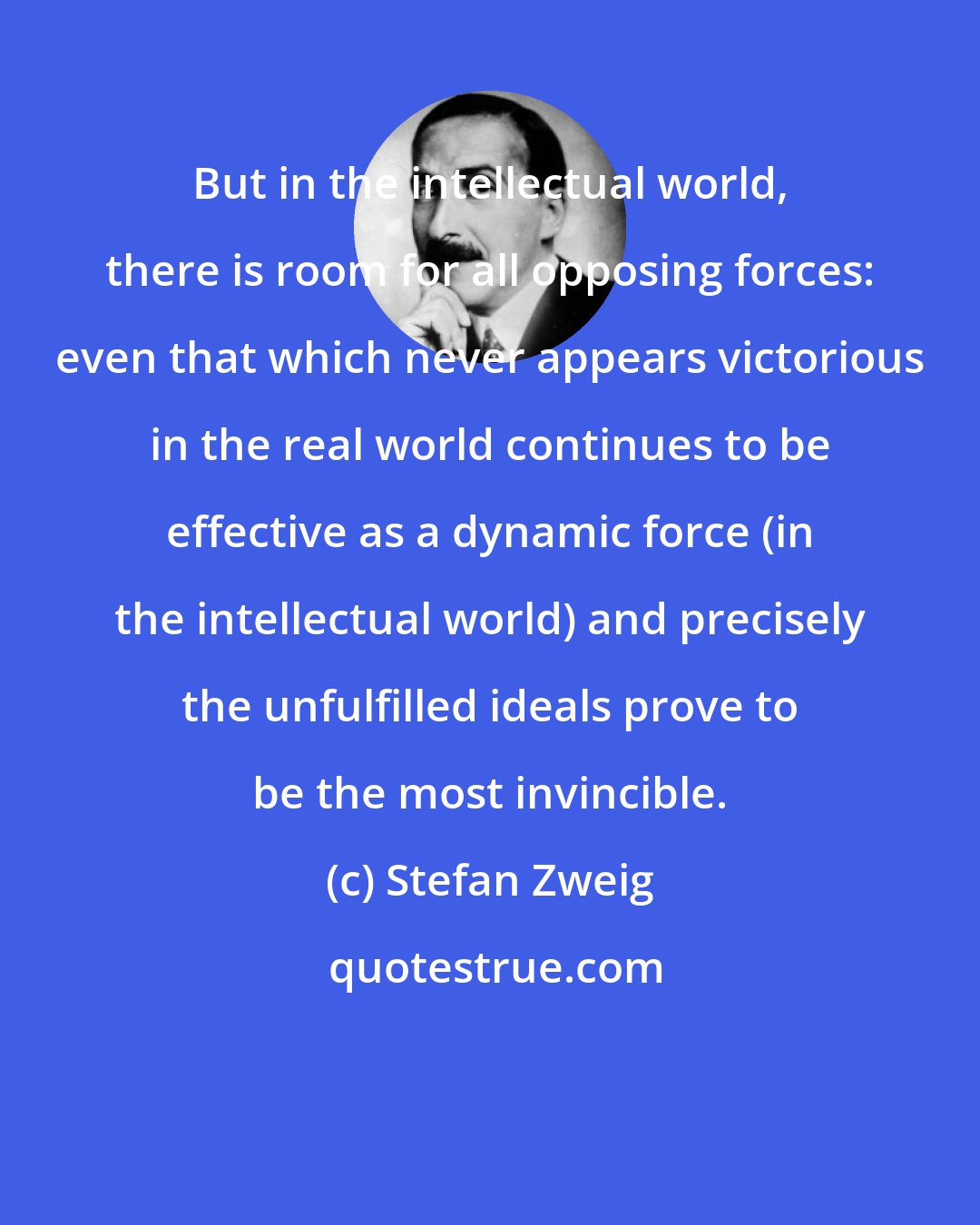 Stefan Zweig: But in the intellectual world, there is room for all opposing forces: even that which never appears victorious in the real world continues to be effective as a dynamic force (in the intellectual world) and precisely the unfulfilled ideals prove to be the most invincible.