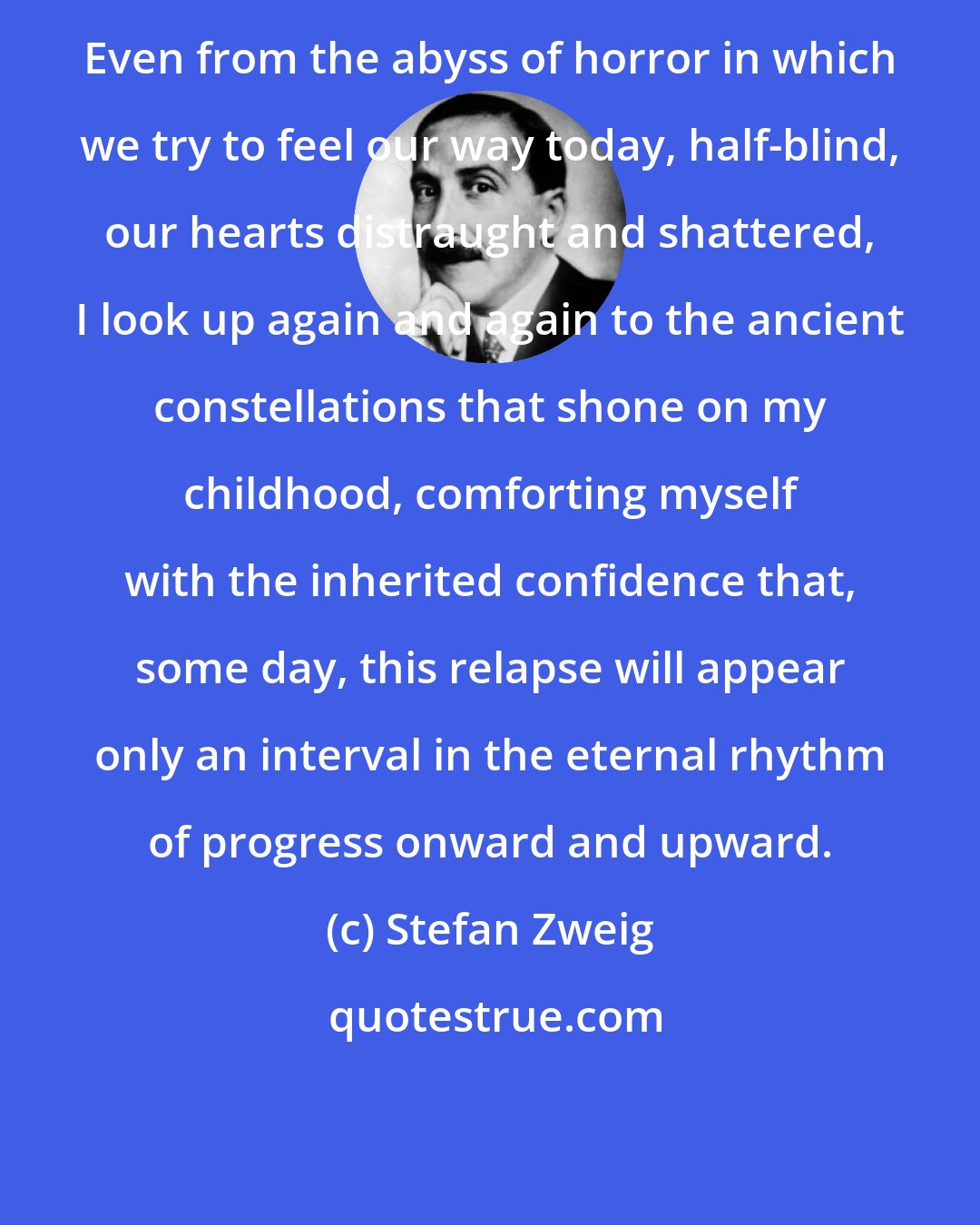 Stefan Zweig: Even from the abyss of horror in which we try to feel our way today, half-blind, our hearts distraught and shattered, I look up again and again to the ancient constellations that shone on my childhood, comforting myself with the inherited confidence that, some day, this relapse will appear only an interval in the eternal rhythm of progress onward and upward.