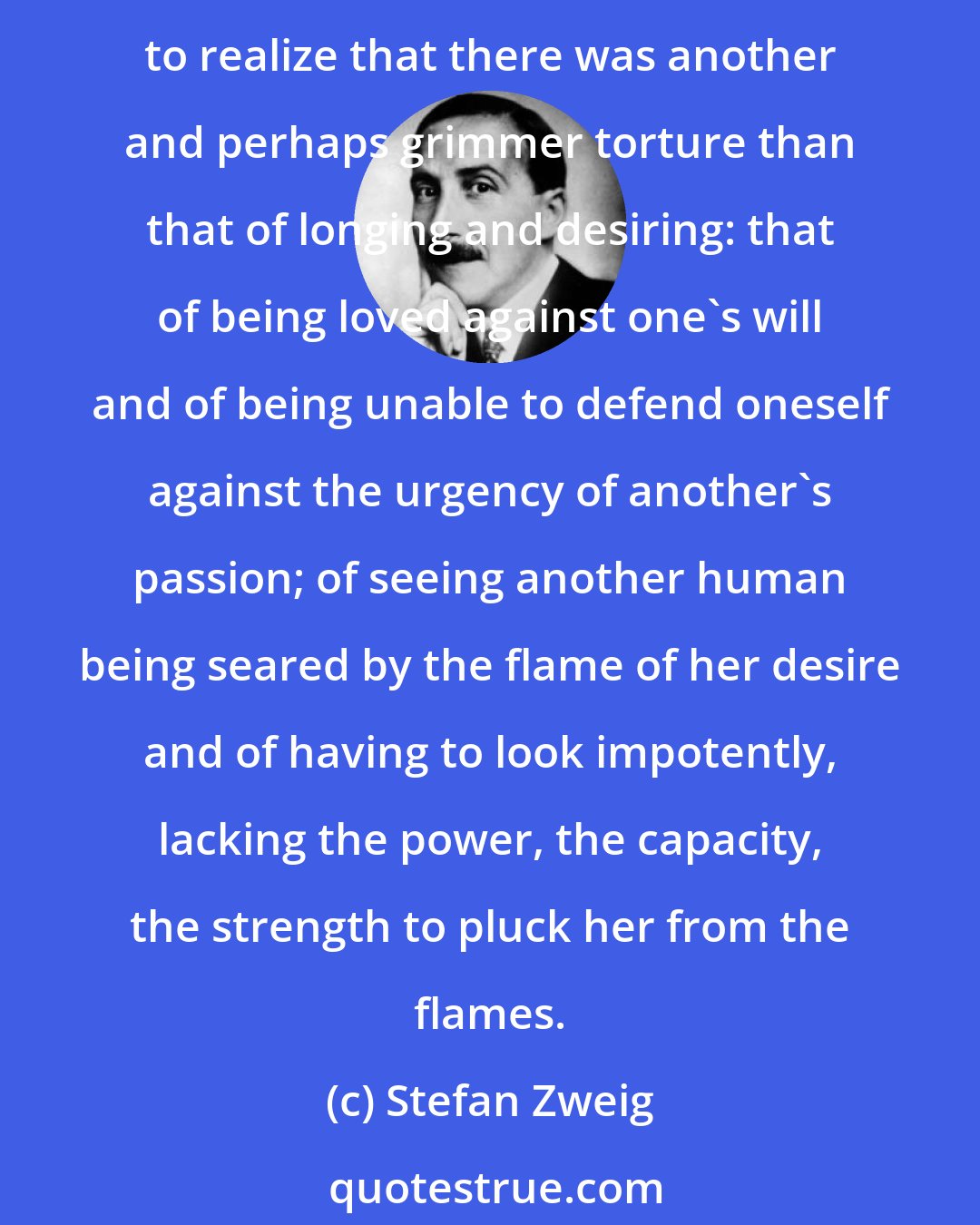 Stefan Zweig: In my youth and comparative inexperience I had always regarded the yearning and pangs of love as the worst torture that could afflict the human heart. At this moment, however, I began to realize that there was another and perhaps grimmer torture than that of longing and desiring: that of being loved against one's will and of being unable to defend oneself against the urgency of another's passion; of seeing another human being seared by the flame of her desire and of having to look impotently, lacking the power, the capacity, the strength to pluck her from the flames.