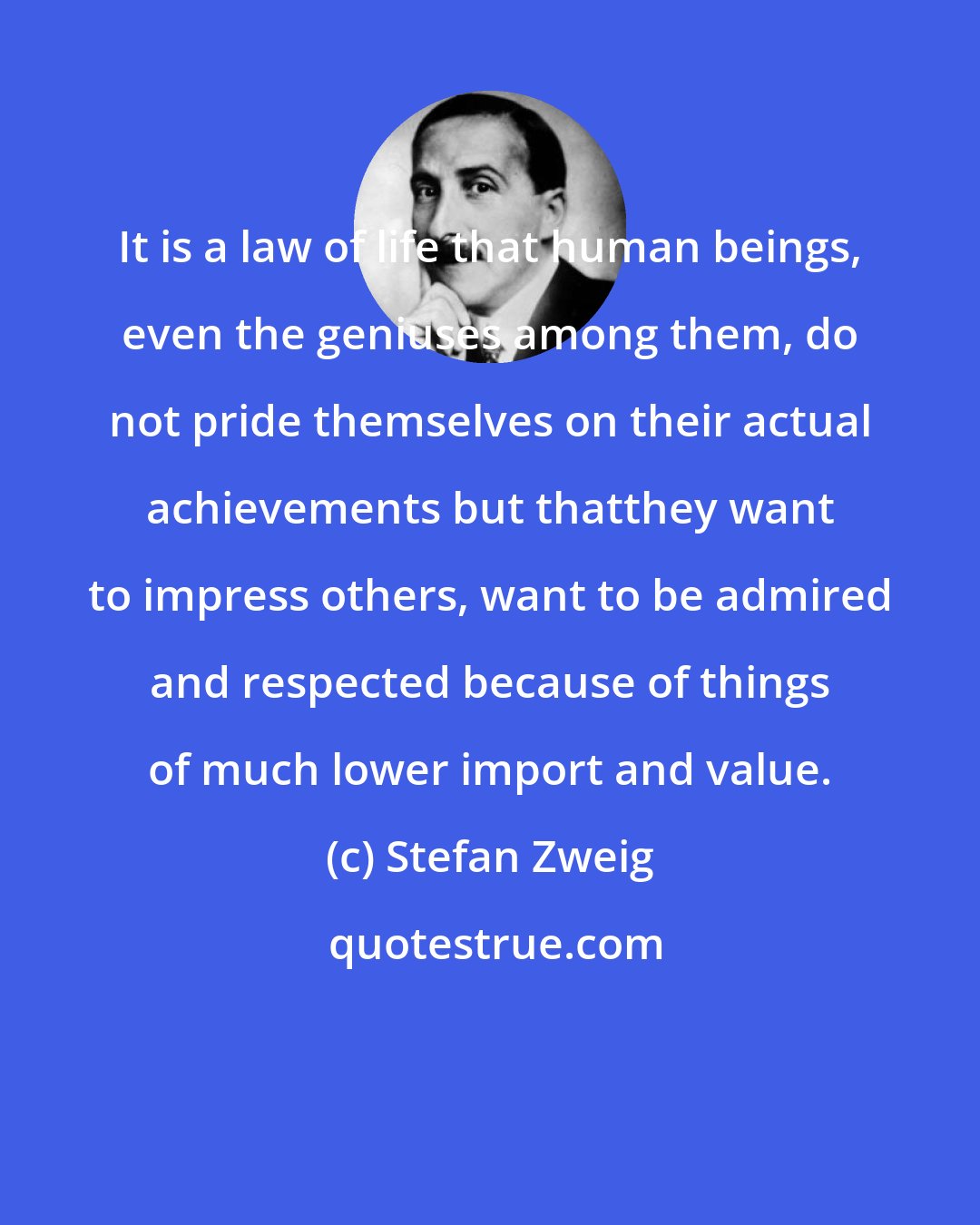 Stefan Zweig: It is a law of life that human beings, even the geniuses among them, do not pride themselves on their actual achievements but thatthey want to impress others, want to be admired and respected because of things of much lower import and value.