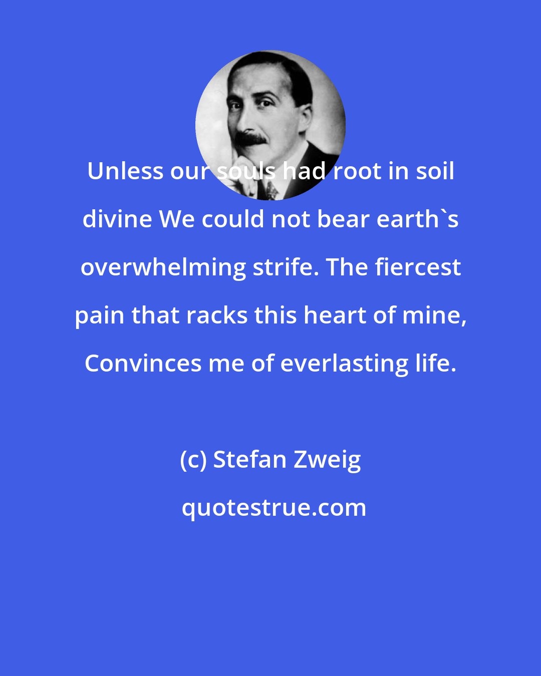 Stefan Zweig: Unless our souls had root in soil divine We could not bear earth's overwhelming strife. The fiercest pain that racks this heart of mine, Convinces me of everlasting life.