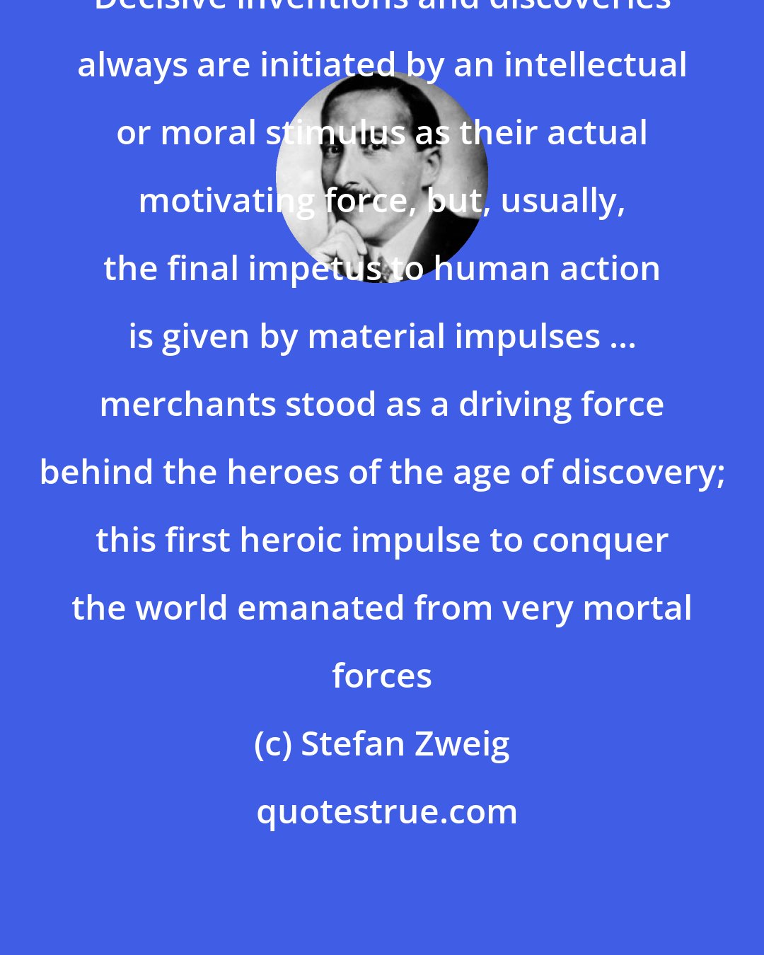 Stefan Zweig: Decisive inventions and discoveries always are initiated by an intellectual or moral stimulus as their actual motivating force, but, usually, the final impetus to human action is given by material impulses ... merchants stood as a driving force behind the heroes of the age of discovery; this first heroic impulse to conquer the world emanated from very mortal forces