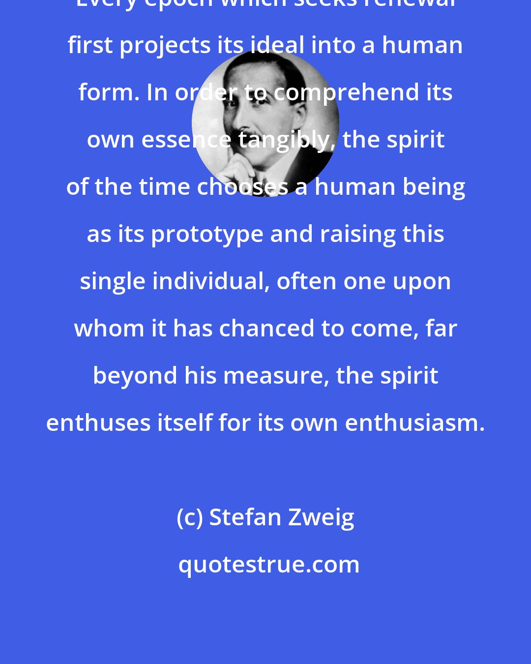Stefan Zweig: Every epoch which seeks renewal first projects its ideal into a human form. In order to comprehend its own essence tangibly, the spirit of the time chooses a human being as its prototype and raising this single individual, often one upon whom it has chanced to come, far beyond his measure, the spirit enthuses itself for its own enthusiasm.