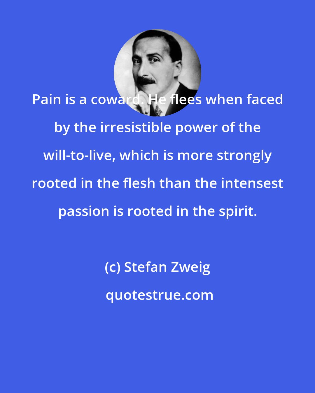 Stefan Zweig: Pain is a coward. He flees when faced by the irresistible power of the will-to-live, which is more strongly rooted in the flesh than the intensest passion is rooted in the spirit.