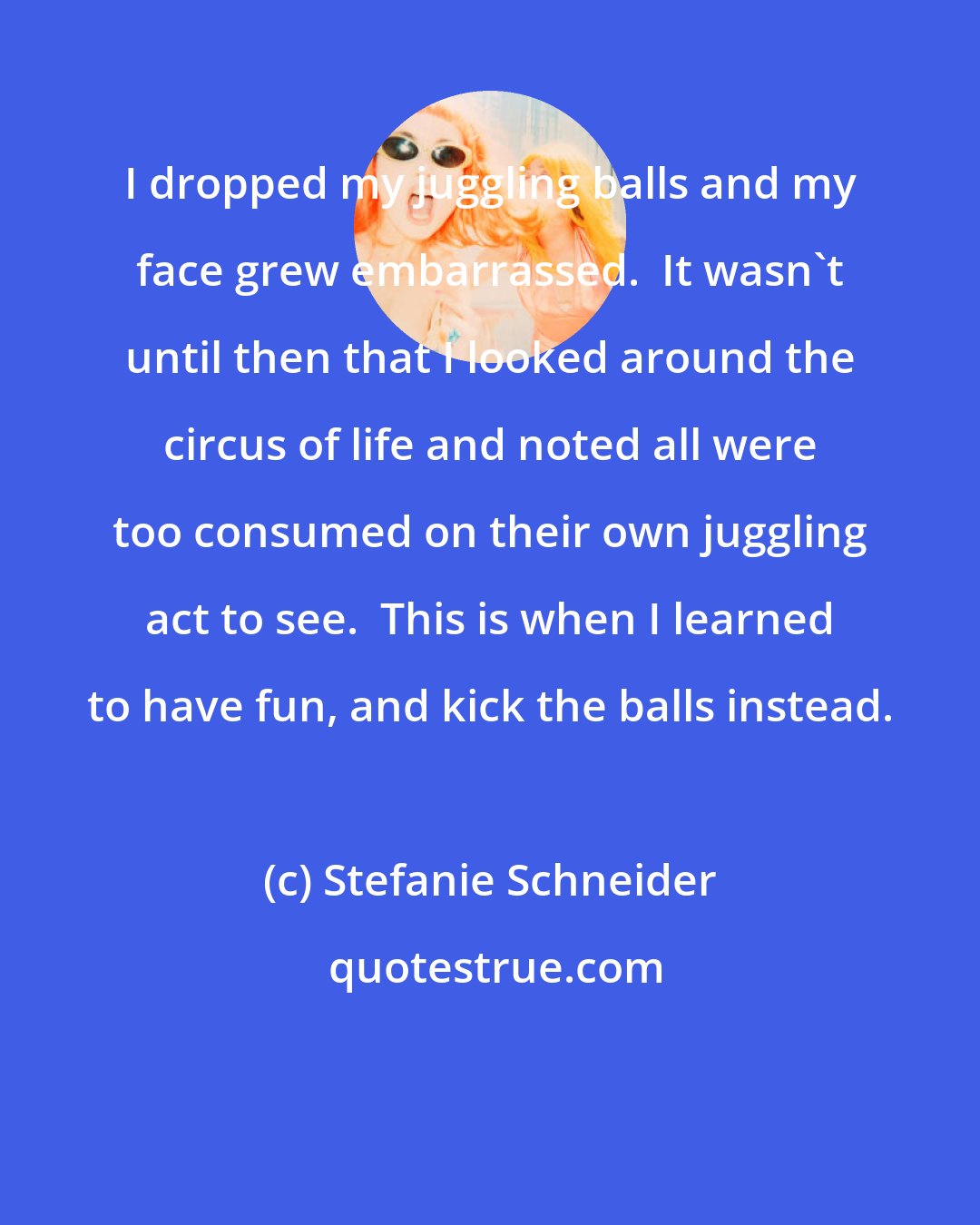 Stefanie Schneider: I dropped my juggling balls and my face grew embarrassed.  It wasn't until then that I looked around the circus of life and noted all were too consumed on their own juggling act to see.  This is when I learned to have fun, and kick the balls instead.