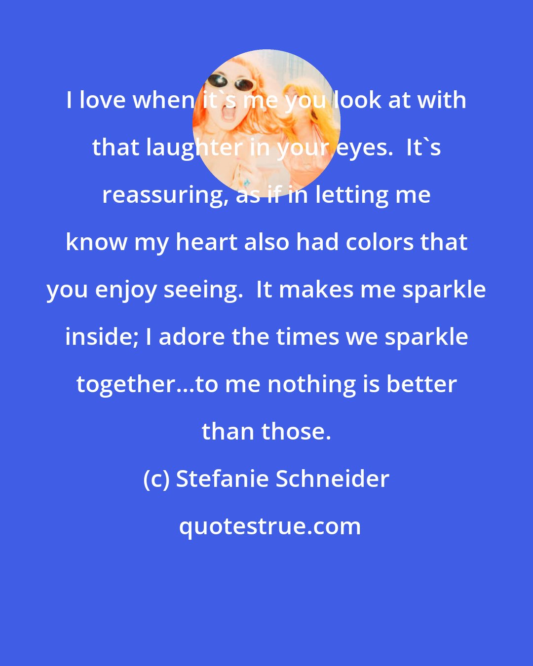 Stefanie Schneider: I love when it's me you look at with that laughter in your eyes.  It's reassuring, as if in letting me know my heart also had colors that you enjoy seeing.  It makes me sparkle inside; I adore the times we sparkle together...to me nothing is better than those.