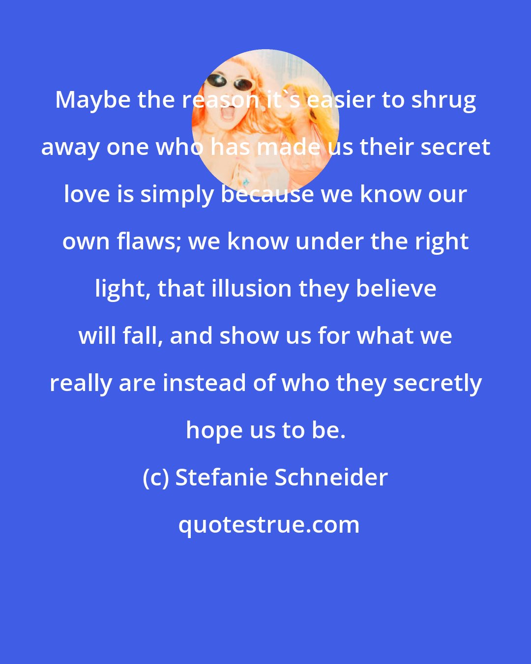 Stefanie Schneider: Maybe the reason it's easier to shrug away one who has made us their secret love is simply because we know our own flaws; we know under the right light, that illusion they believe will fall, and show us for what we really are instead of who they secretly hope us to be.