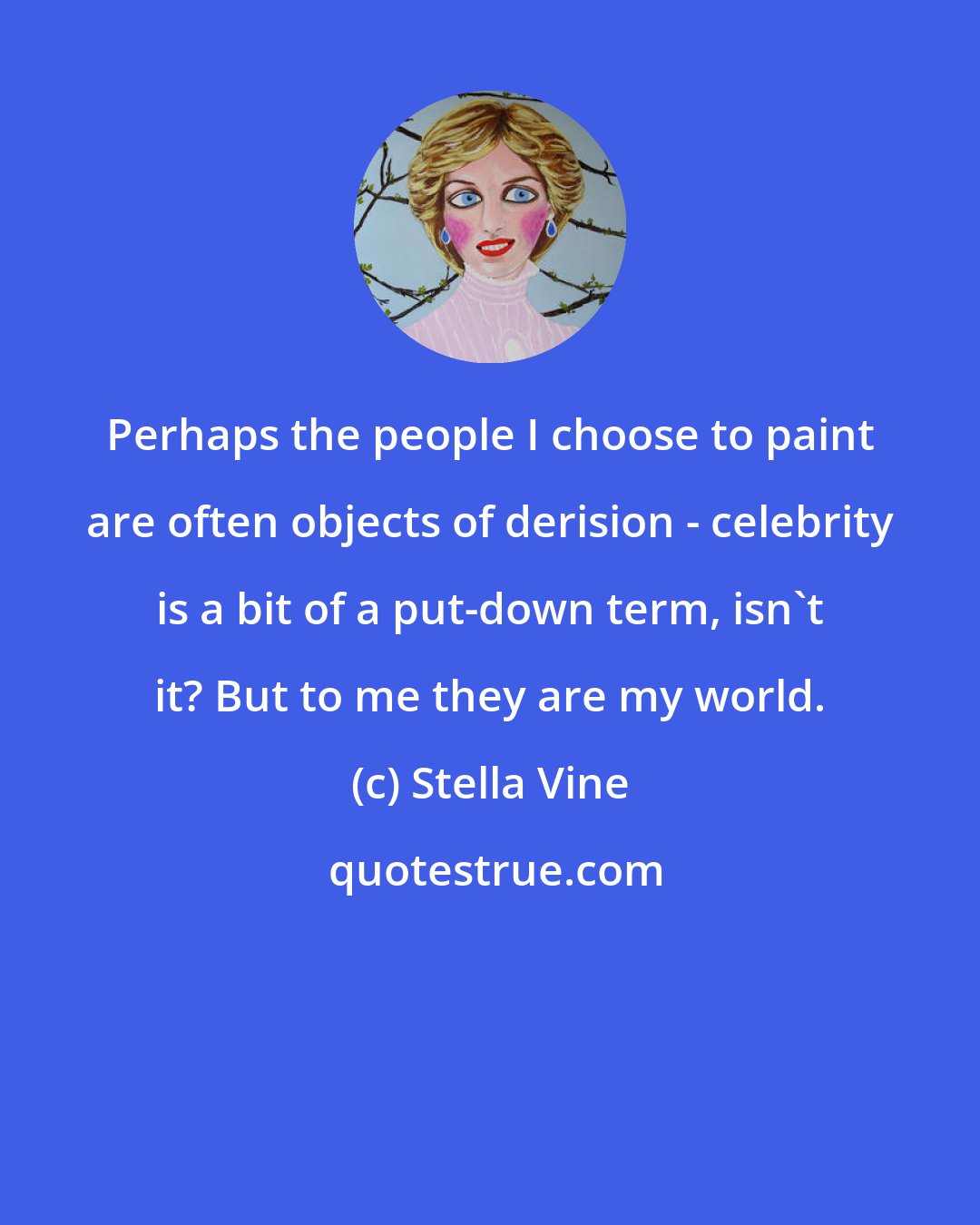 Stella Vine: Perhaps the people I choose to paint are often objects of derision - celebrity is a bit of a put-down term, isn't it? But to me they are my world.