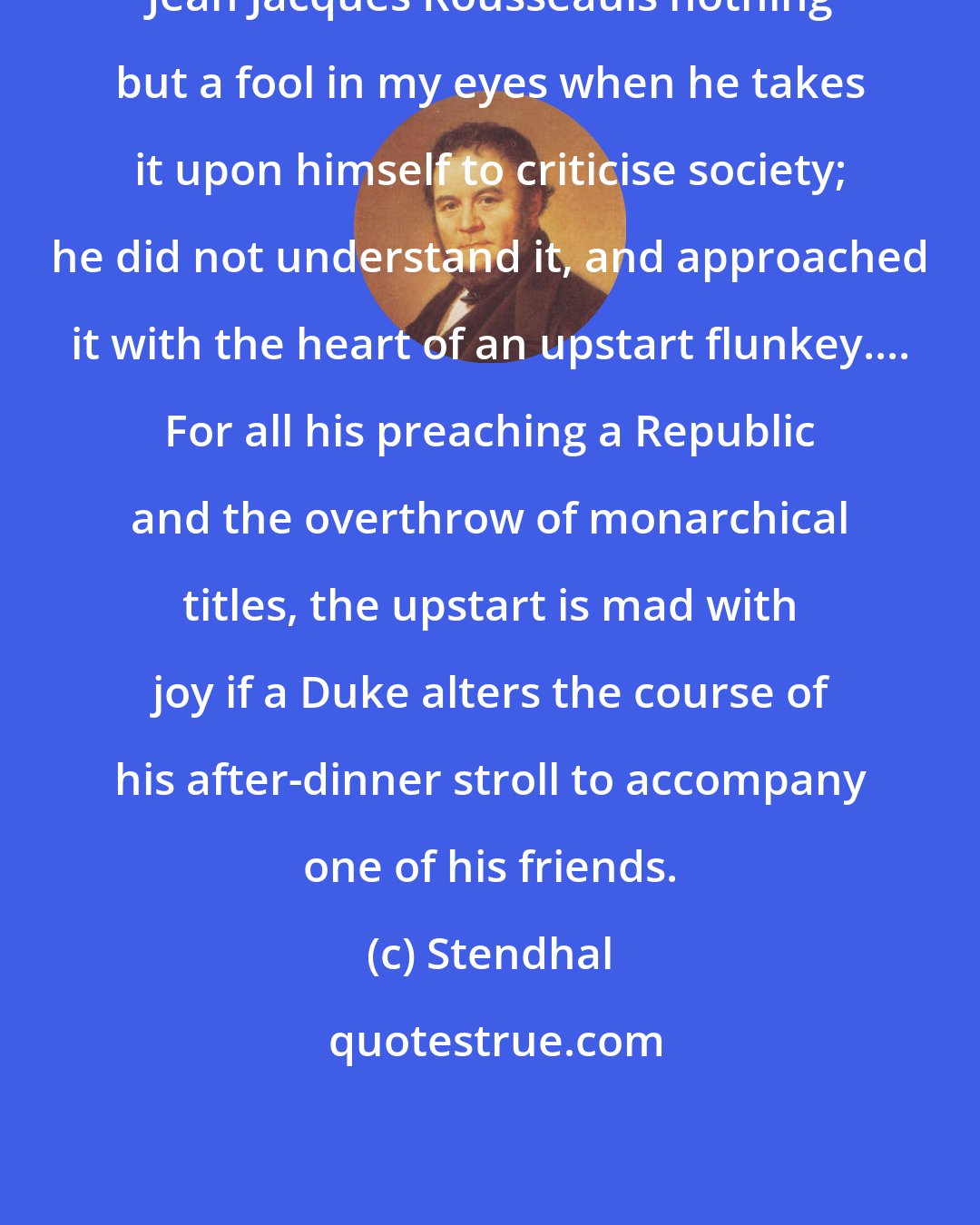 Stendhal: Jean Jacques Rousseauis nothing but a fool in my eyes when he takes it upon himself to criticise society; he did not understand it, and approached it with the heart of an upstart flunkey.... For all his preaching a Republic and the overthrow of monarchical titles, the upstart is mad with joy if a Duke alters the course of his after-dinner stroll to accompany one of his friends.