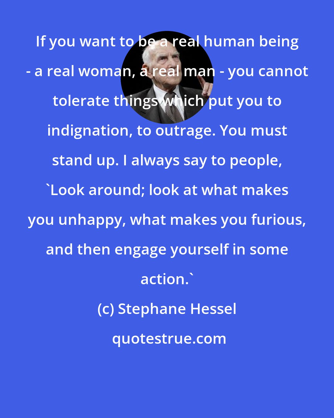 Stephane Hessel: If you want to be a real human being - a real woman, a real man - you cannot tolerate things which put you to indignation, to outrage. You must stand up. I always say to people, 'Look around; look at what makes you unhappy, what makes you furious, and then engage yourself in some action.'