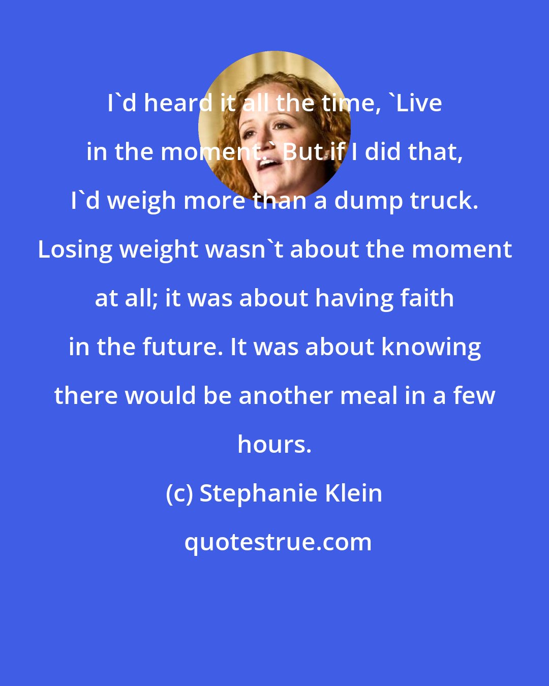 Stephanie Klein: I'd heard it all the time, 'Live in the moment.' But if I did that, I'd weigh more than a dump truck. Losing weight wasn't about the moment at all; it was about having faith in the future. It was about knowing there would be another meal in a few hours.