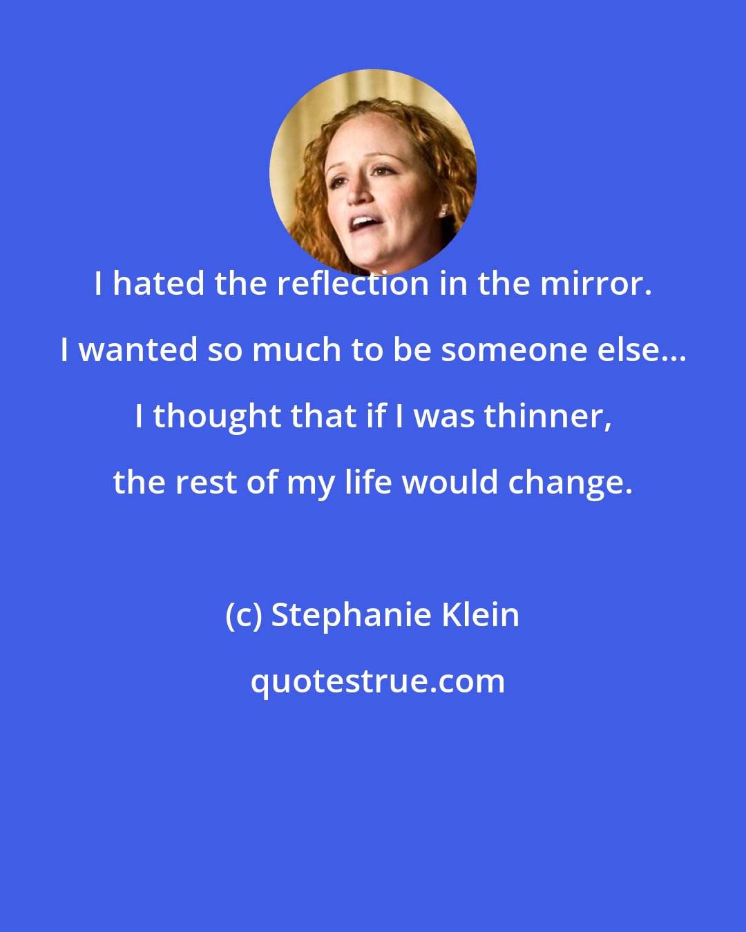 Stephanie Klein: I hated the reflection in the mirror. I wanted so much to be someone else... I thought that if I was thinner, the rest of my life would change.