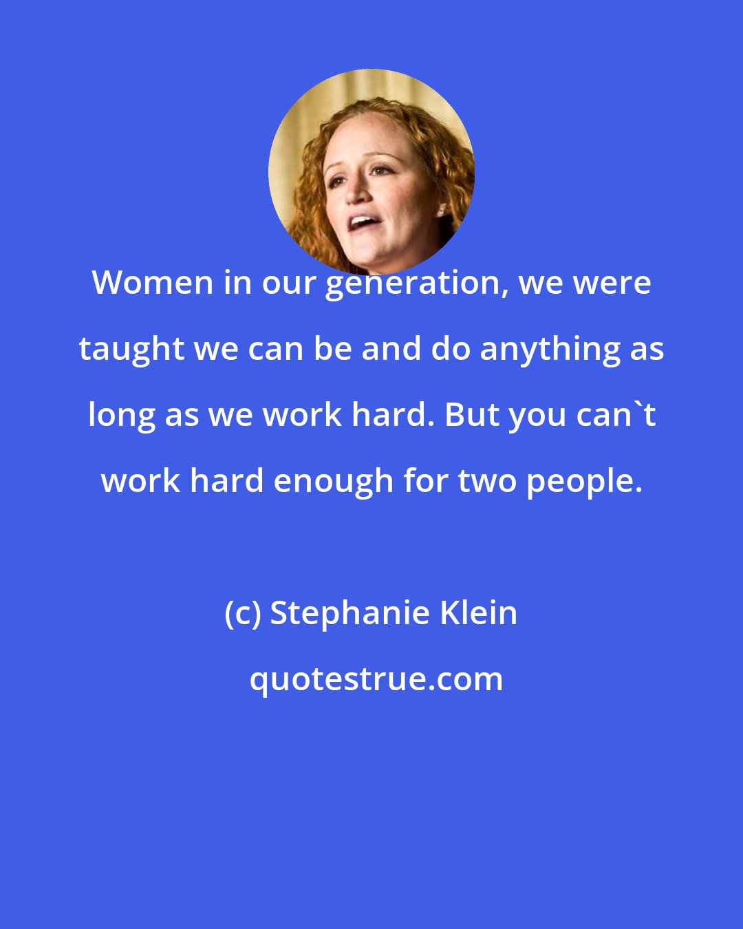 Stephanie Klein: Women in our generation, we were taught we can be and do anything as long as we work hard. But you can't work hard enough for two people.