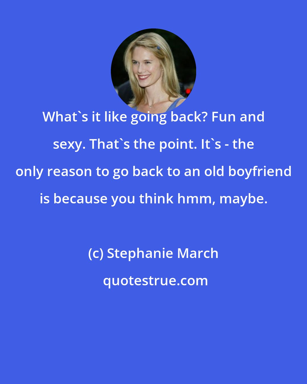 Stephanie March: What's it like going back? Fun and sexy. That's the point. It's - the only reason to go back to an old boyfriend is because you think hmm, maybe.