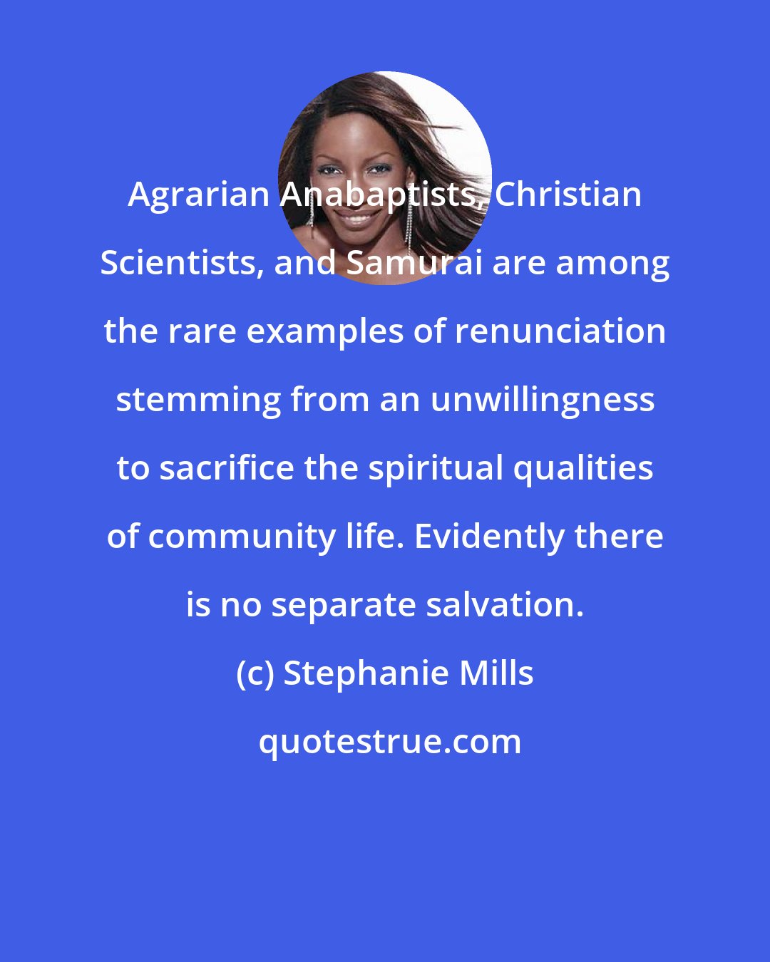 Stephanie Mills: Agrarian Anabaptists, Christian Scientists, and Samurai are among the rare examples of renunciation stemming from an unwillingness to sacrifice the spiritual qualities of community life. Evidently there is no separate salvation.