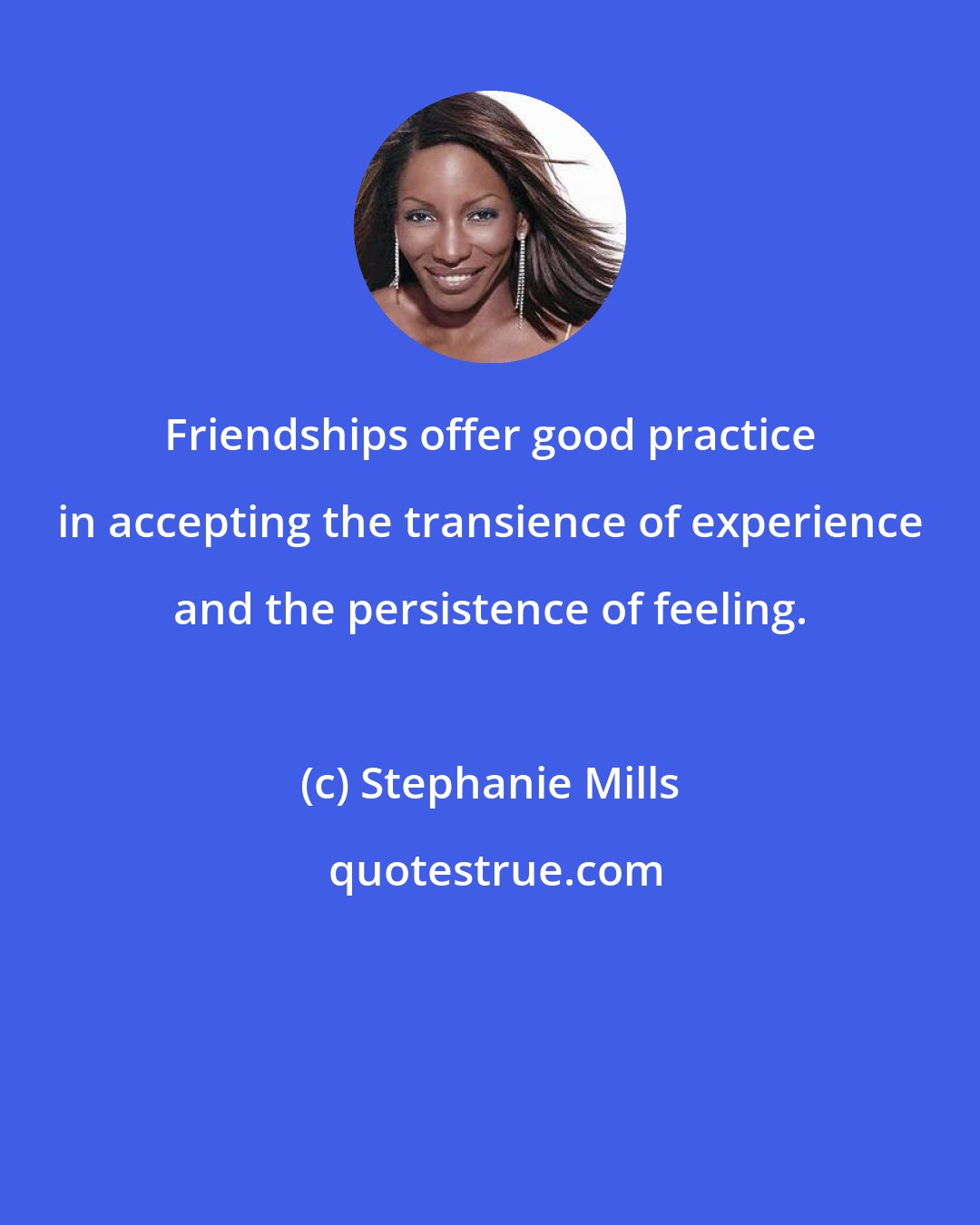 Stephanie Mills: Friendships offer good practice in accepting the transience of experience and the persistence of feeling.
