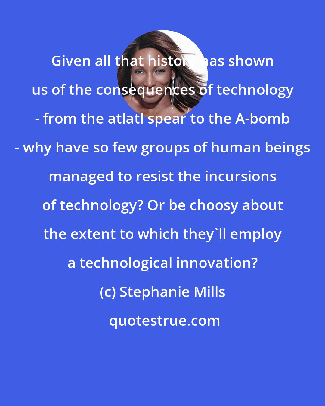 Stephanie Mills: Given all that history has shown us of the consequences of technology - from the atlatl spear to the A-bomb - why have so few groups of human beings managed to resist the incursions of technology? Or be choosy about the extent to which they'll employ a technological innovation?