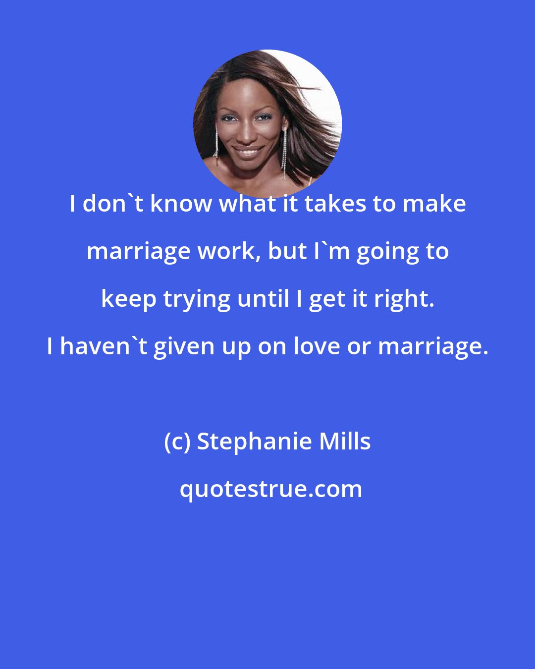 Stephanie Mills: I don't know what it takes to make marriage work, but I'm going to keep trying until I get it right. I haven't given up on love or marriage.