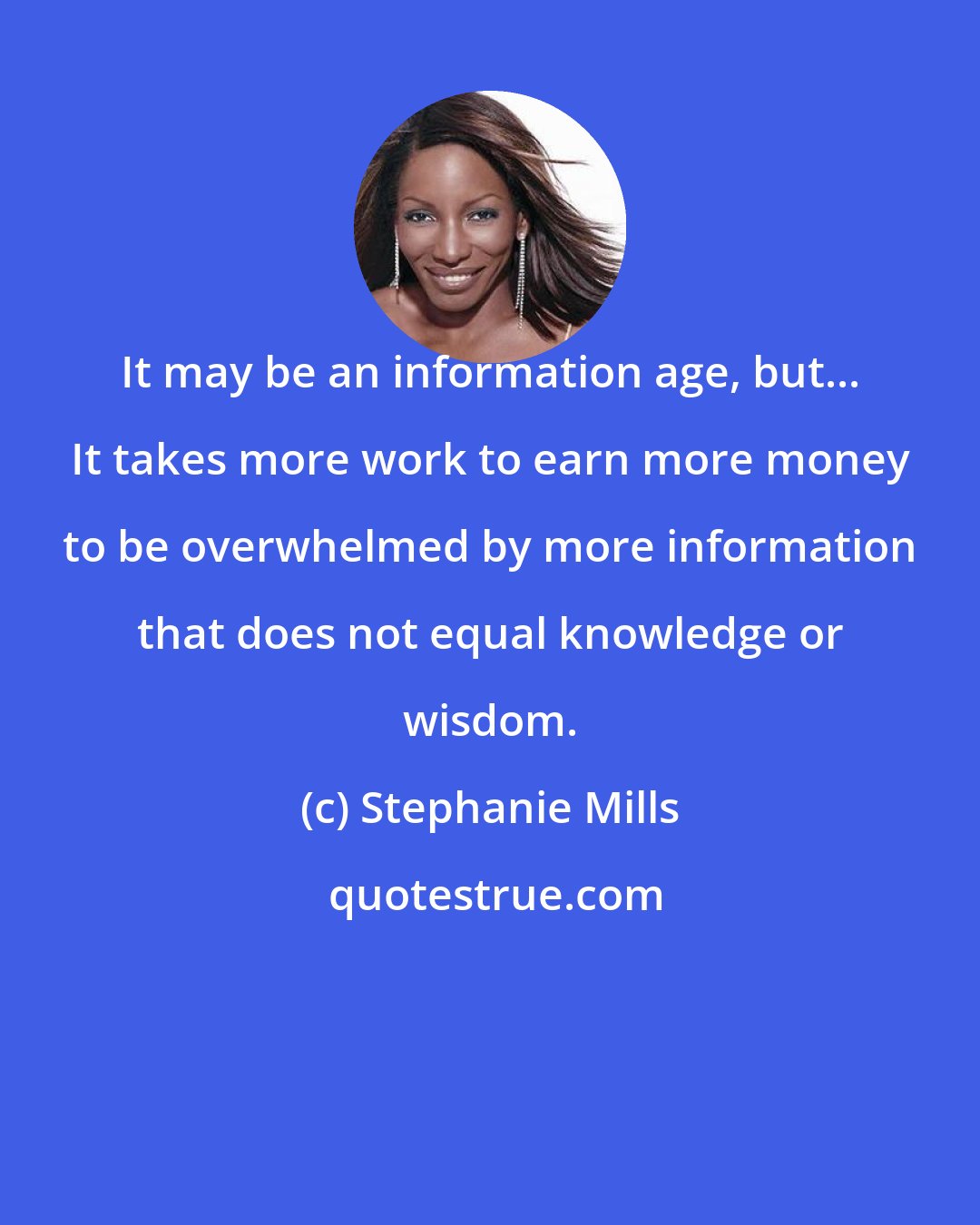 Stephanie Mills: It may be an information age, but... It takes more work to earn more money to be overwhelmed by more information that does not equal knowledge or wisdom.