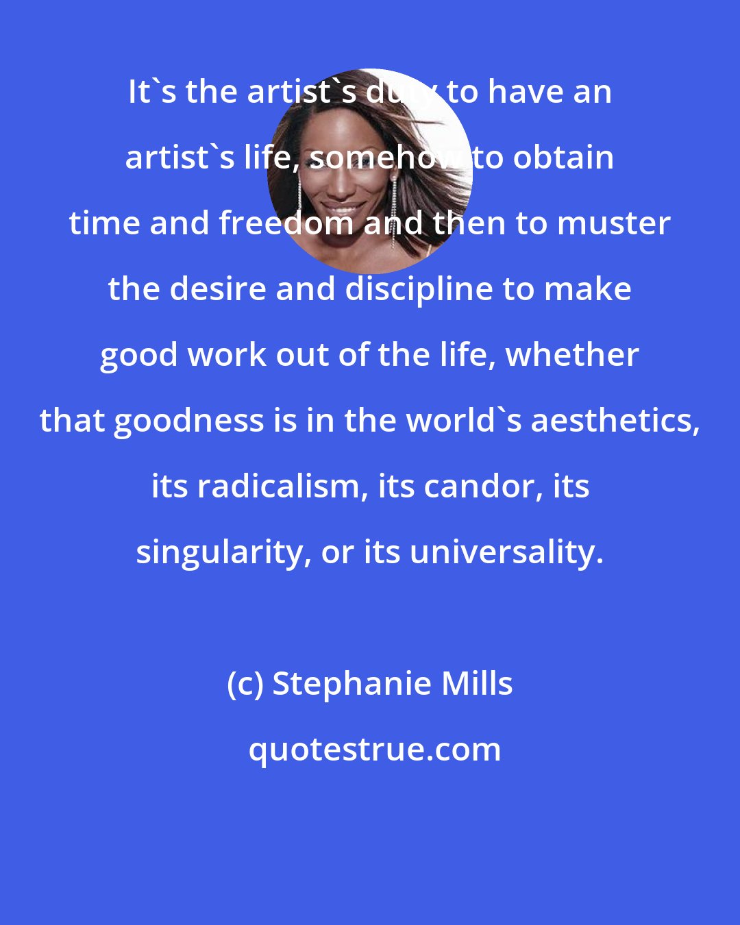 Stephanie Mills: It's the artist's duty to have an artist's life, somehow to obtain time and freedom and then to muster the desire and discipline to make good work out of the life, whether that goodness is in the world's aesthetics, its radicalism, its candor, its singularity, or its universality.