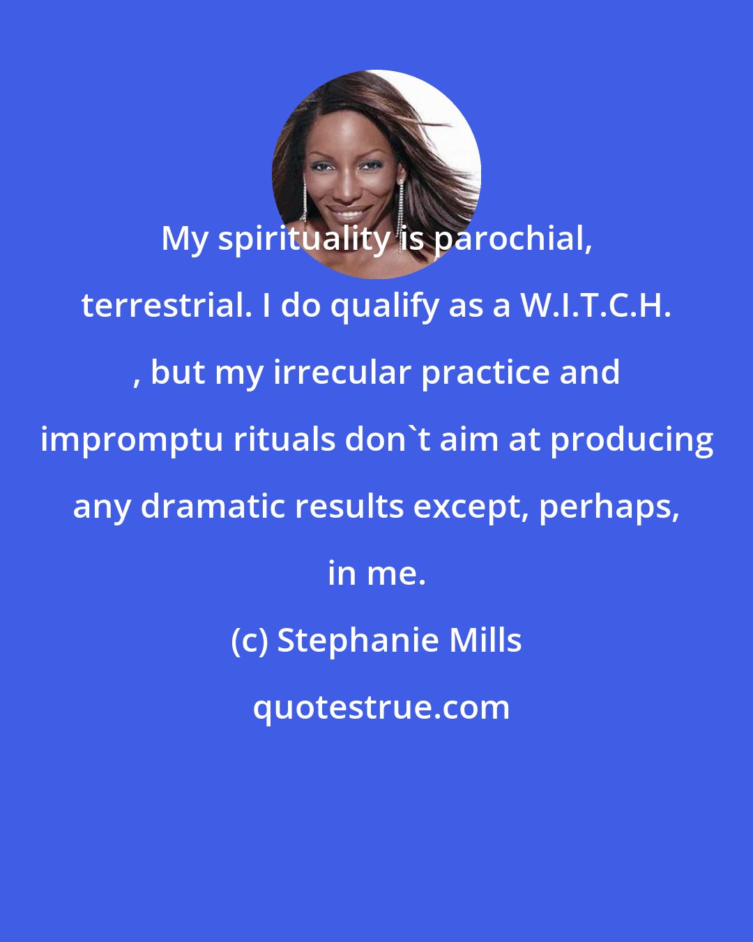 Stephanie Mills: My spirituality is parochial, terrestrial. I do qualify as a W.I.T.C.H. , but my irrecular practice and impromptu rituals don't aim at producing any dramatic results except, perhaps, in me.