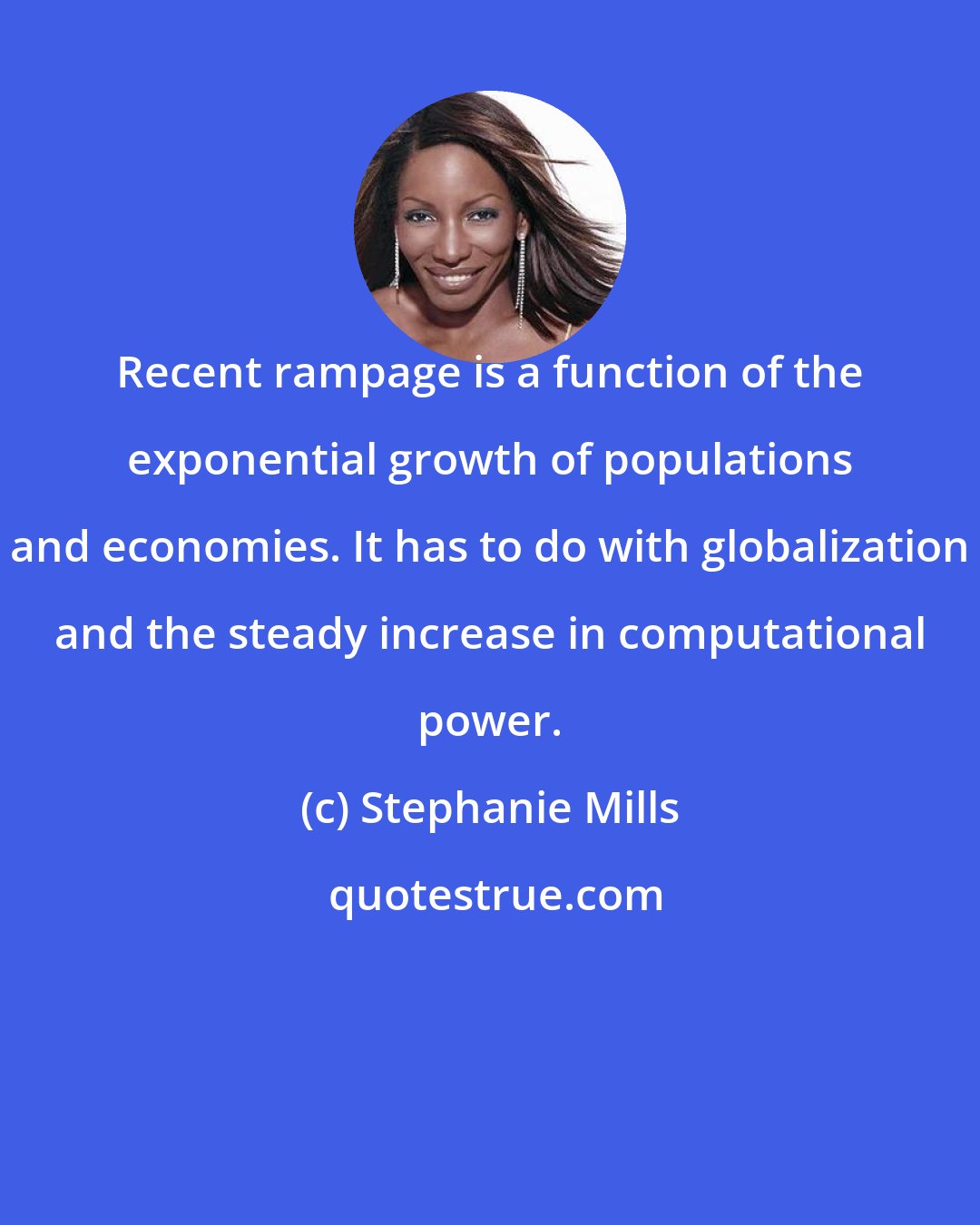 Stephanie Mills: Recent rampage is a function of the exponential growth of populations and economies. It has to do with globalization and the steady increase in computational power.