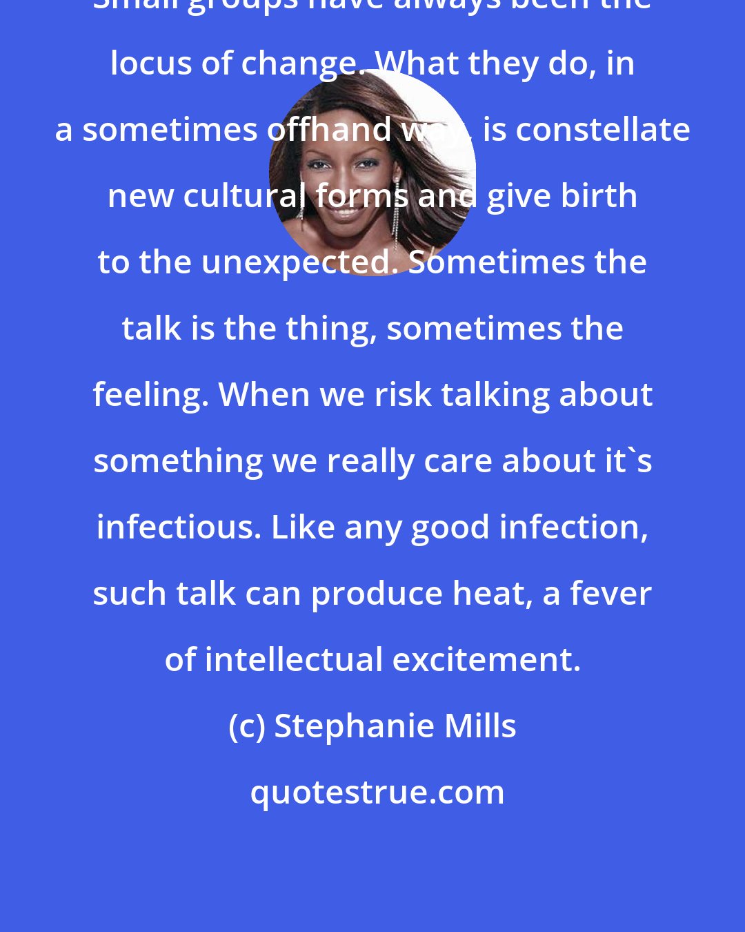 Stephanie Mills: Small groups have always been the locus of change. What they do, in a sometimes offhand way, is constellate new cultural forms and give birth to the unexpected. Sometimes the talk is the thing, sometimes the feeling. When we risk talking about something we really care about it's infectious. Like any good infection, such talk can produce heat, a fever of intellectual excitement.