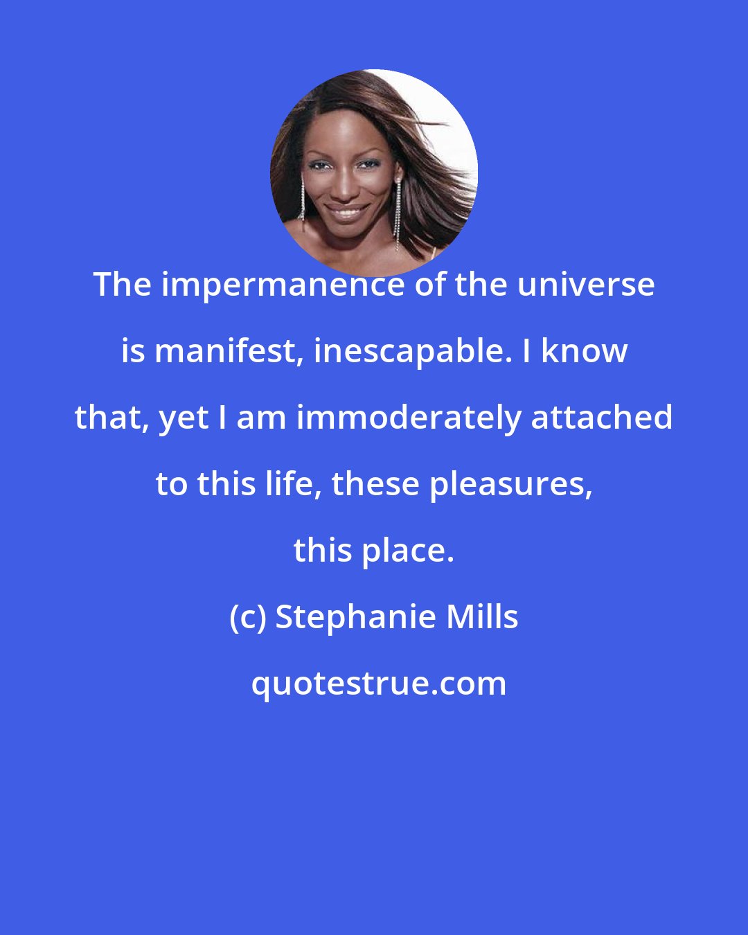 Stephanie Mills: The impermanence of the universe is manifest, inescapable. I know that, yet I am immoderately attached to this life, these pleasures, this place.