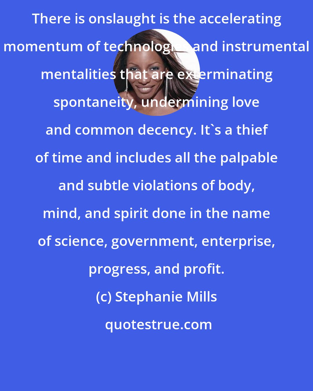 Stephanie Mills: There is onslaught is the accelerating momentum of technologies and instrumental mentalities that are exterminating spontaneity, undermining love and common decency. It's a thief of time and includes all the palpable and subtle violations of body, mind, and spirit done in the name of science, government, enterprise, progress, and profit.