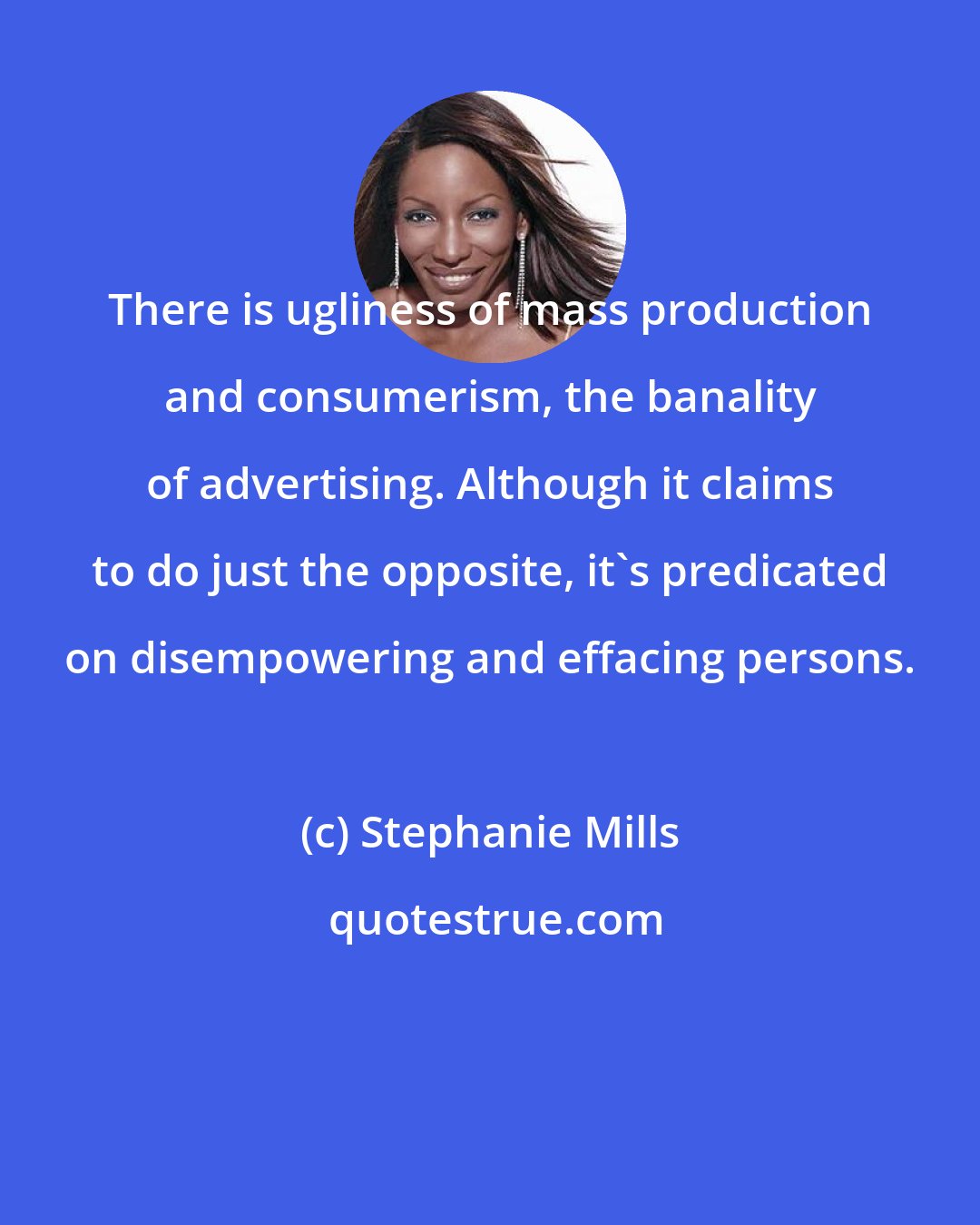 Stephanie Mills: There is ugliness of mass production and consumerism, the banality of advertising. Although it claims to do just the opposite, it's predicated on disempowering and effacing persons.