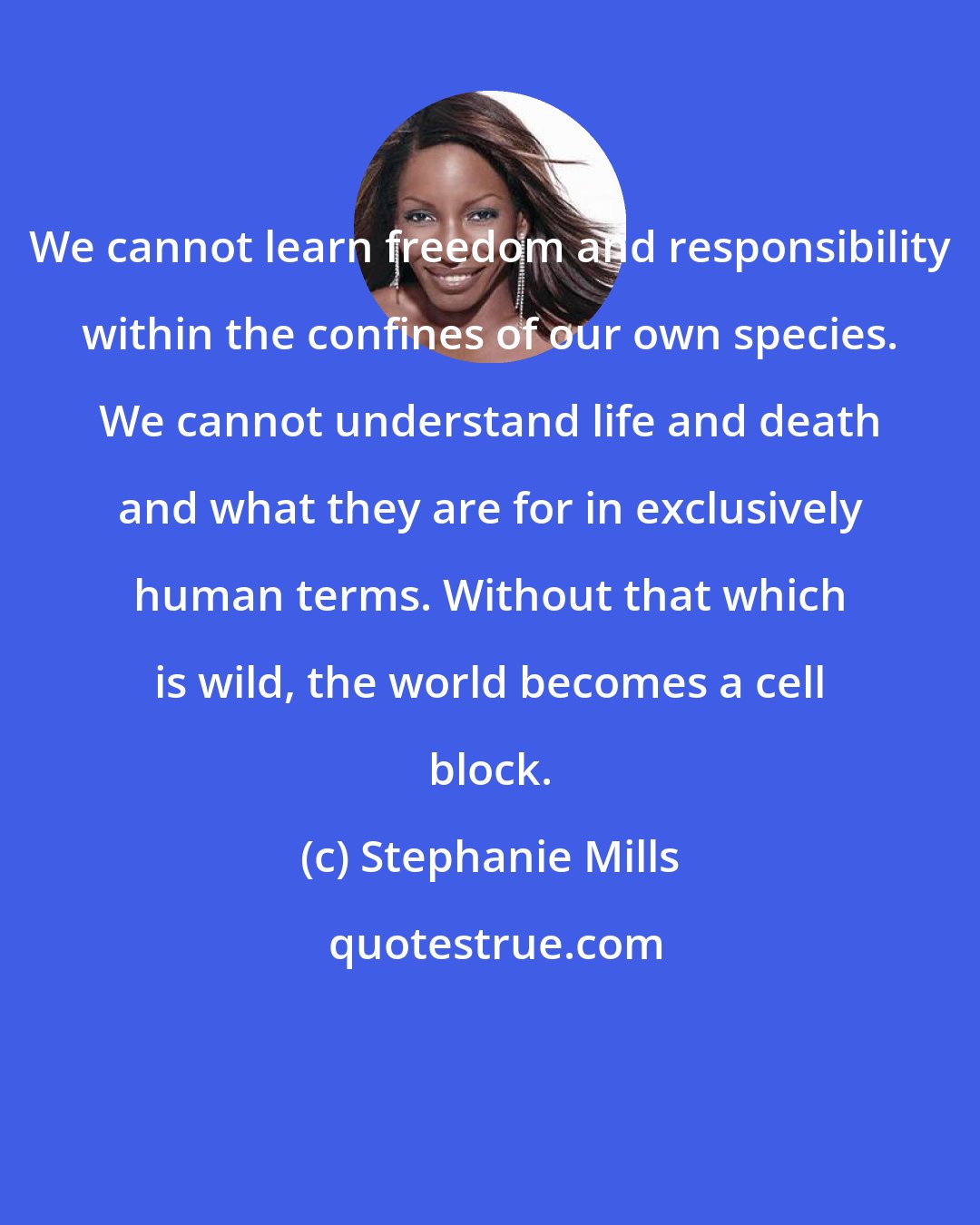 Stephanie Mills: We cannot learn freedom and responsibility within the confines of our own species. We cannot understand life and death and what they are for in exclusively human terms. Without that which is wild, the world becomes a cell block.