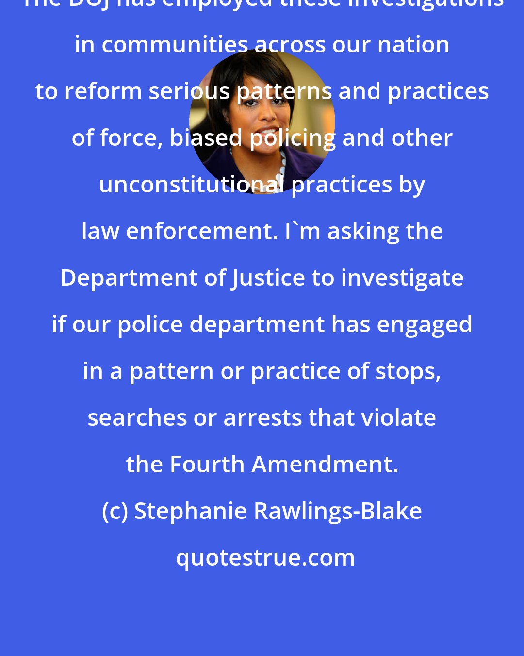 Stephanie Rawlings-Blake: The DOJ has employed these investigations in communities across our nation to reform serious patterns and practices of force, biased policing and other unconstitutional practices by law enforcement. I'm asking the Department of Justice to investigate if our police department has engaged in a pattern or practice of stops, searches or arrests that violate the Fourth Amendment.
