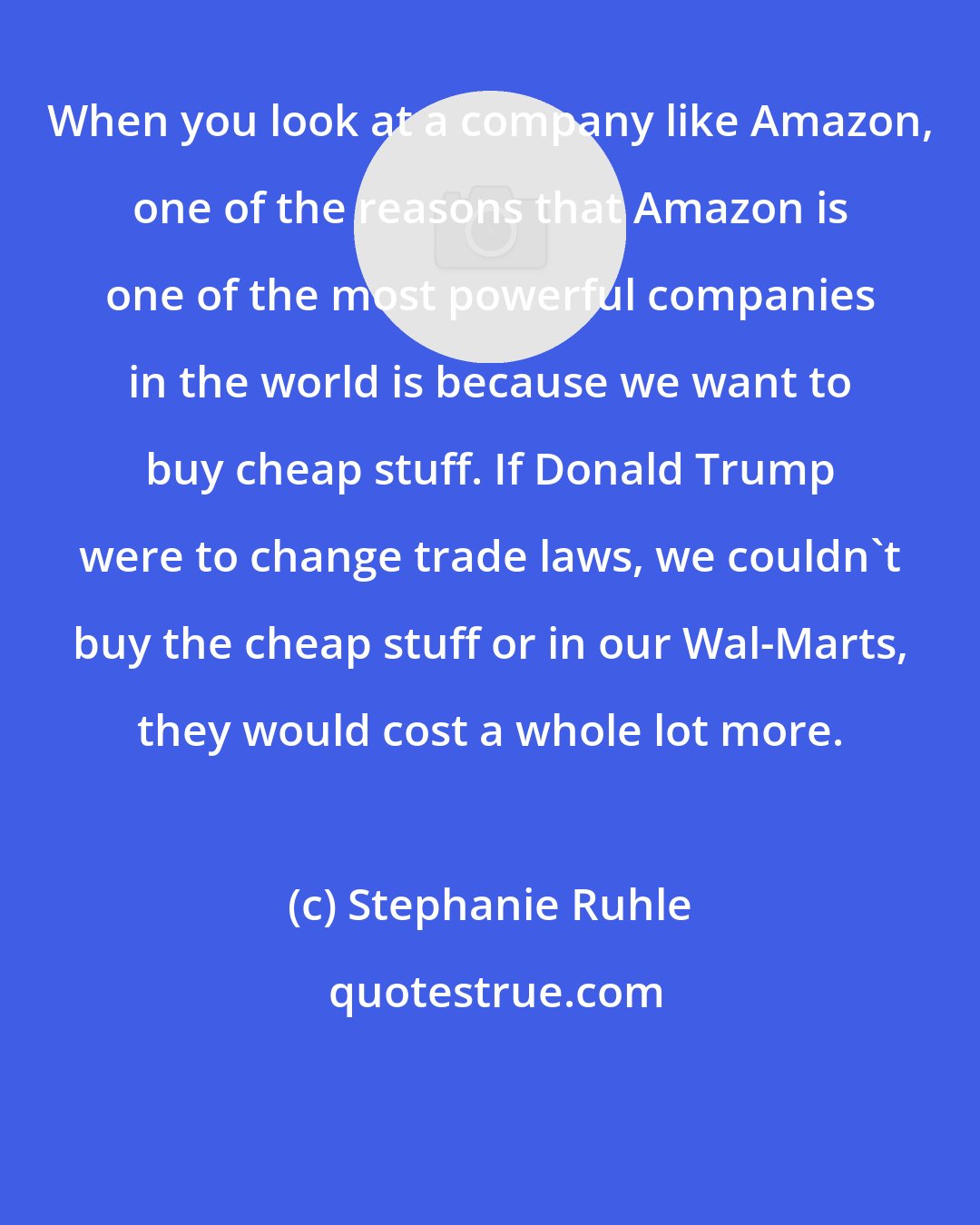 Stephanie Ruhle: When you look at a company like Amazon, one of the reasons that Amazon is one of the most powerful companies in the world is because we want to buy cheap stuff. If Donald Trump were to change trade laws, we couldn't buy the cheap stuff or in our Wal-Marts, they would cost a whole lot more.