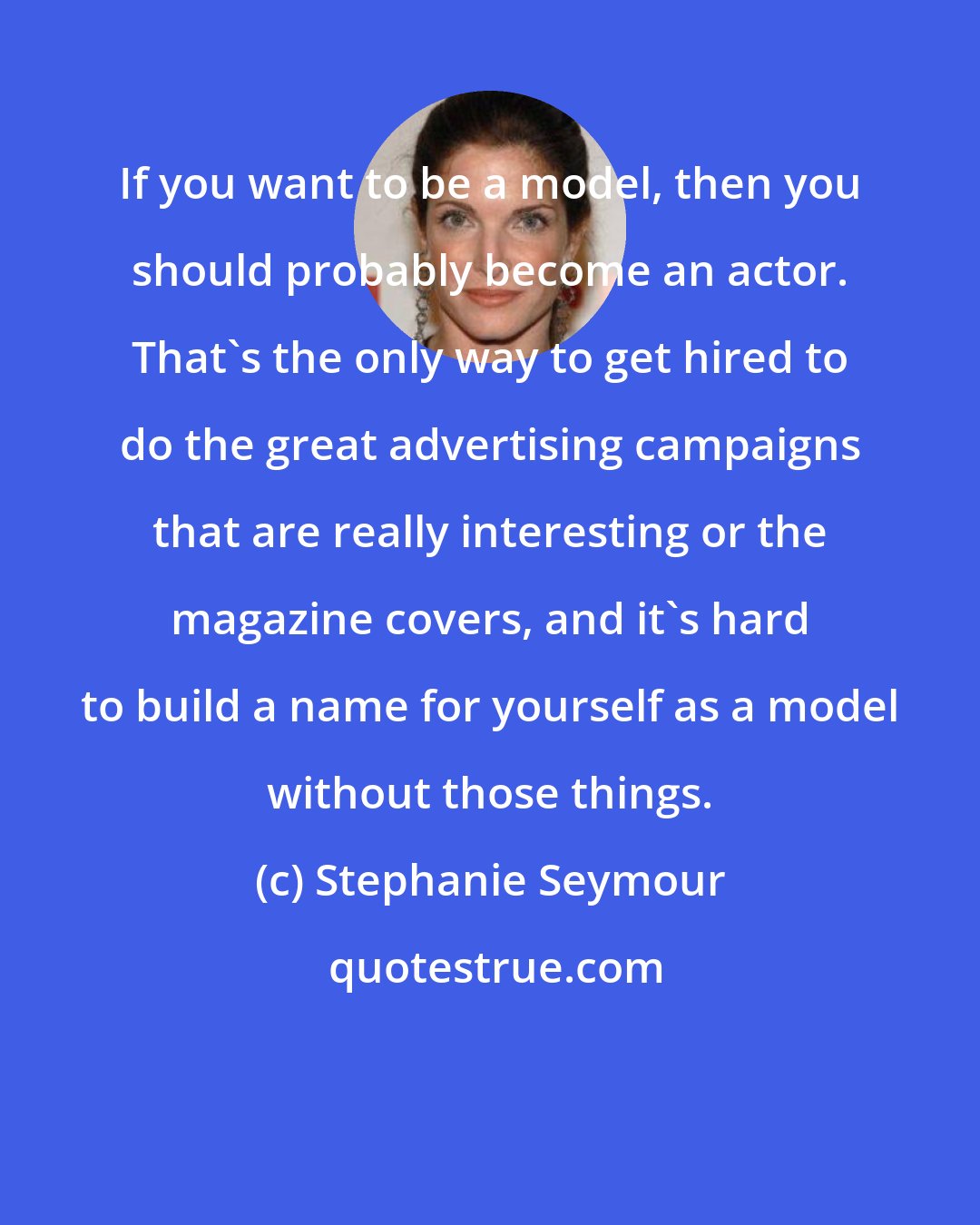 Stephanie Seymour: If you want to be a model, then you should probably become an actor. That's the only way to get hired to do the great advertising campaigns that are really interesting or the magazine covers, and it's hard to build a name for yourself as a model without those things.