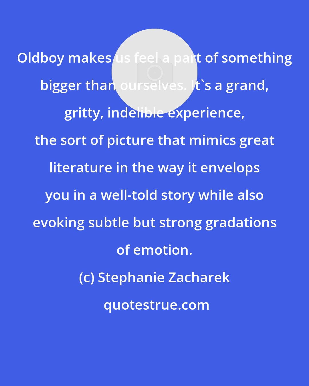 Stephanie Zacharek: Oldboy makes us feel a part of something bigger than ourselves. It's a grand, gritty, indelible experience, the sort of picture that mimics great literature in the way it envelops you in a well-told story while also evoking subtle but strong gradations of emotion.