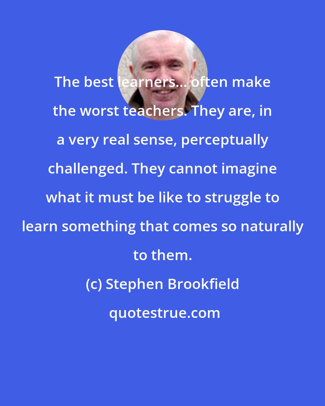 Stephen Brookfield: The best learners... often make the worst teachers. They are, in a very real sense, perceptually challenged. They cannot imagine what it must be like to struggle to learn something that comes so naturally to them.