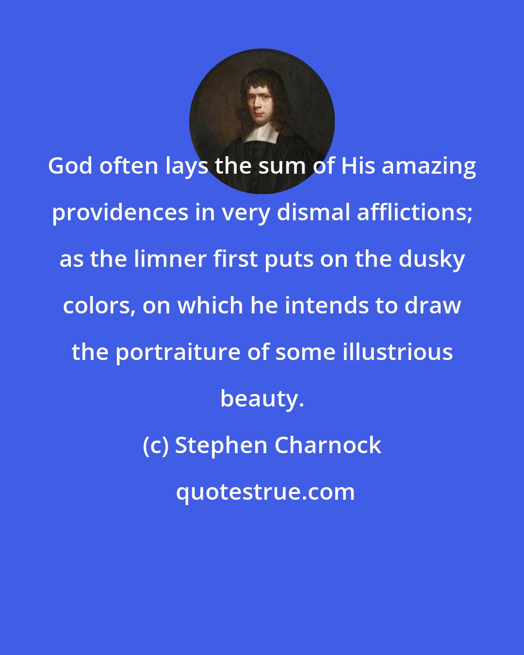 Stephen Charnock: God often lays the sum of His amazing providences in very dismal afflictions; as the limner first puts on the dusky colors, on which he intends to draw the portraiture of some illustrious beauty.
