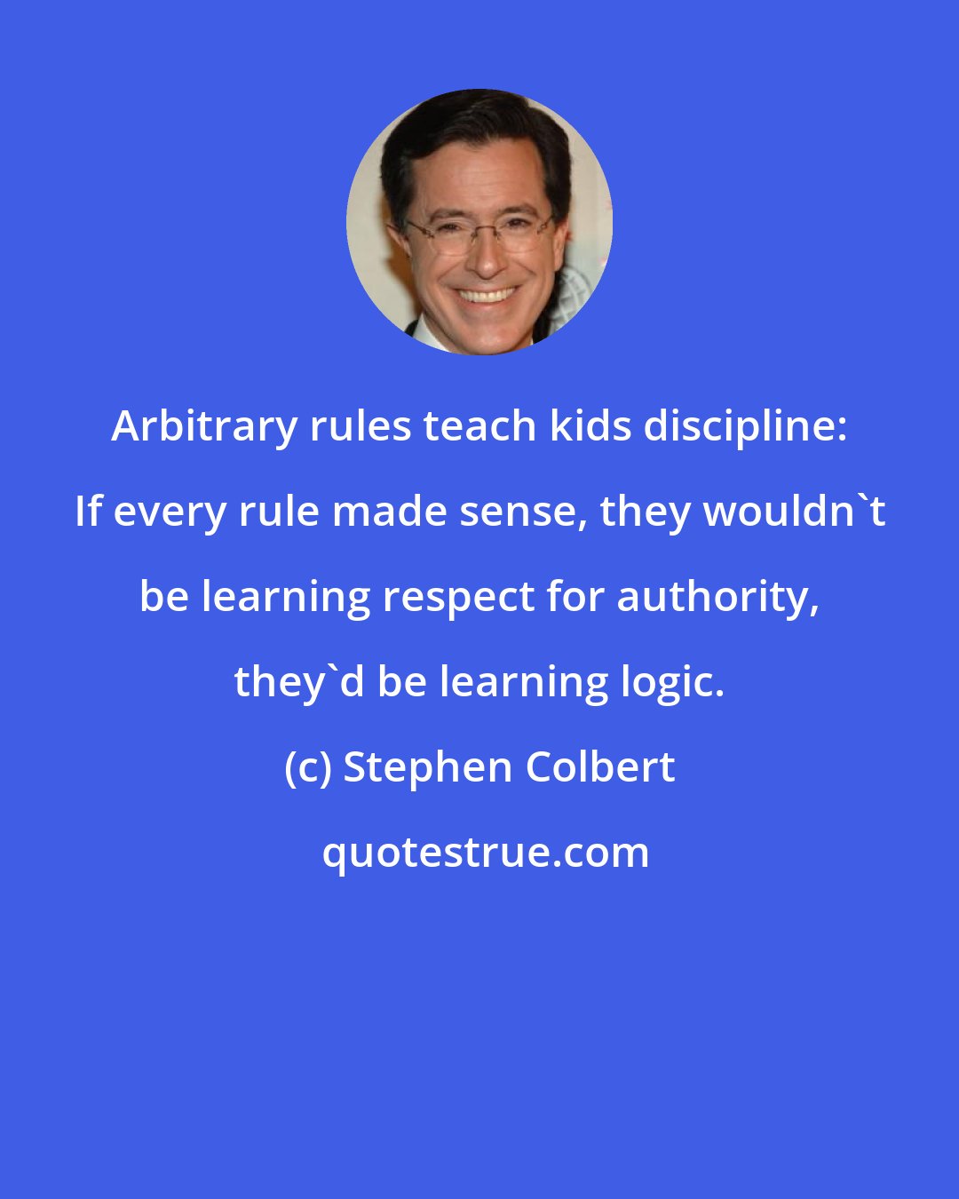 Stephen Colbert: Arbitrary rules teach kids discipline: If every rule made sense, they wouldn't be learning respect for authority, they'd be learning logic.