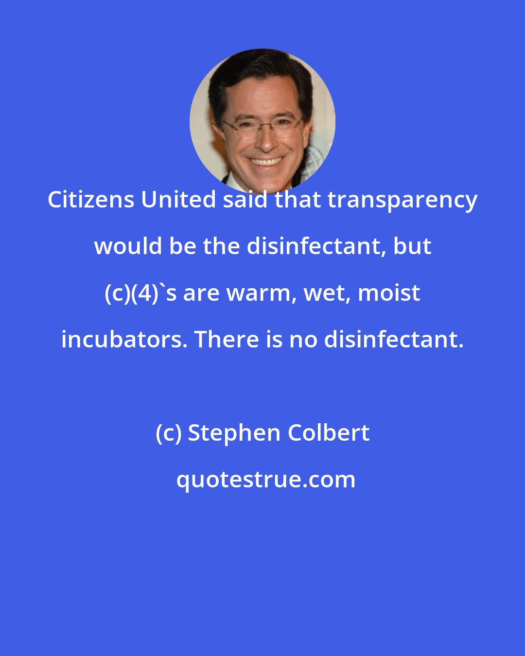 Stephen Colbert: Citizens United said that transparency would be the disinfectant, but (c)(4)'s are warm, wet, moist incubators. There is no disinfectant.