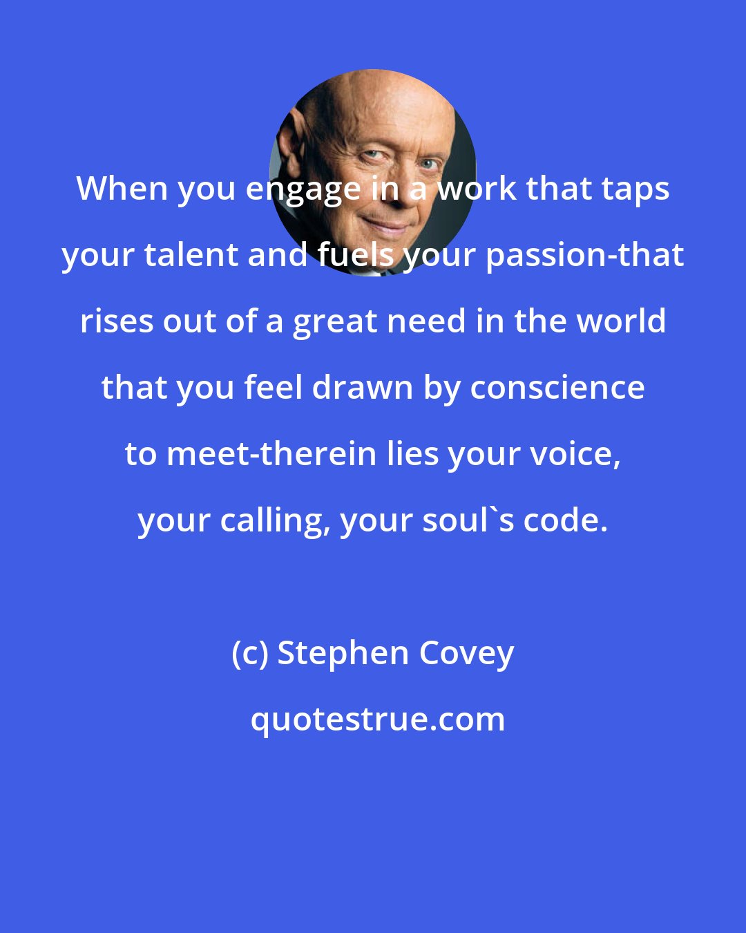 Stephen Covey: When you engage in a work that taps your talent and fuels your passion-that rises out of a great need in the world that you feel drawn by conscience to meet-therein lies your voice, your calling, your soul's code.