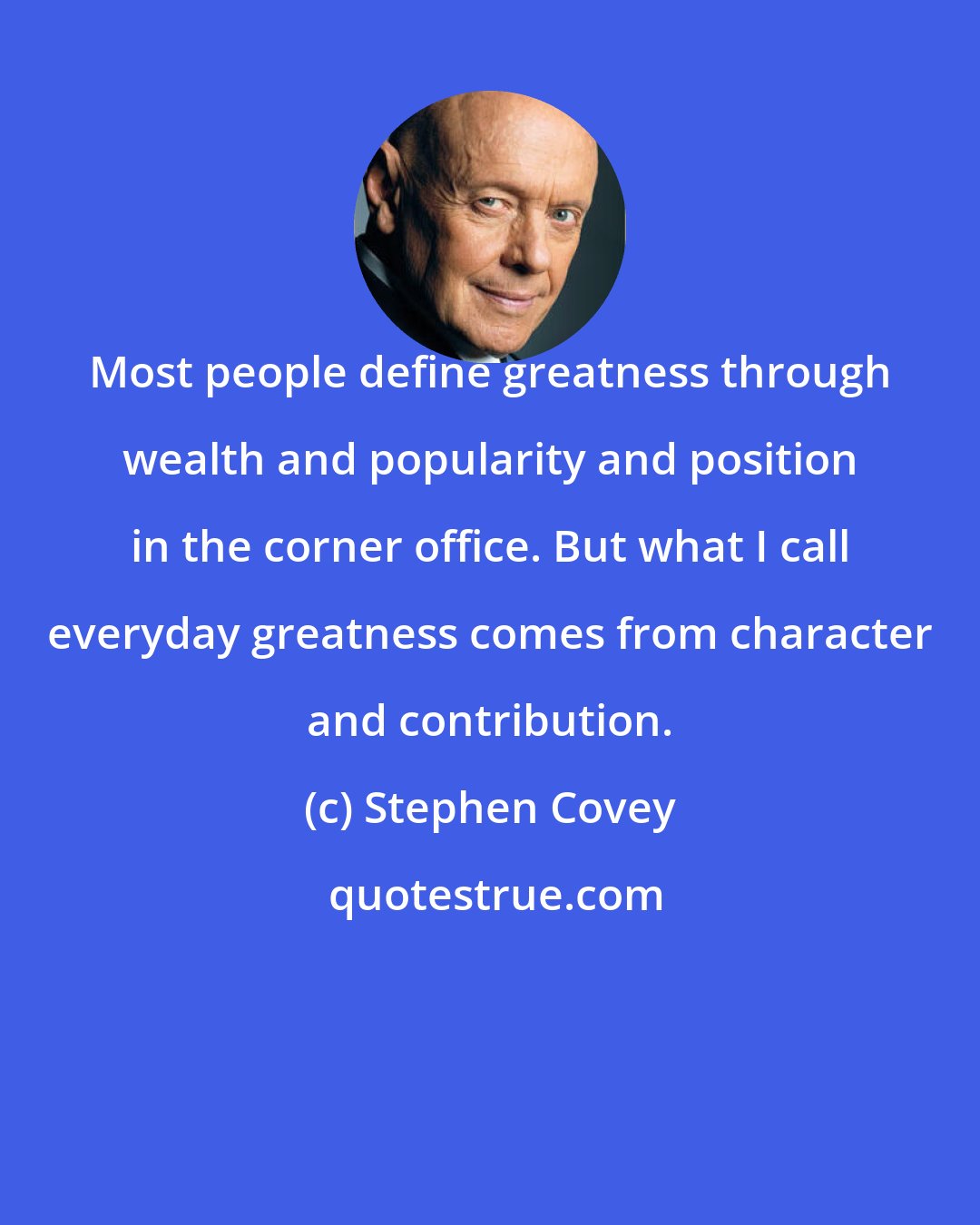 Stephen Covey: Most people define greatness through wealth and popularity and position in the corner office. But what I call everyday greatness comes from character and contribution.
