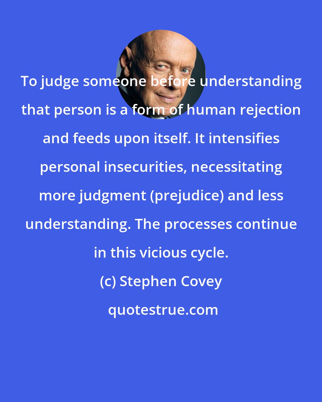 Stephen Covey: To judge someone before understanding that person is a form of human rejection and feeds upon itself. It intensifies personal insecurities, necessitating more judgment (prejudice) and less understanding. The processes continue in this vicious cycle.