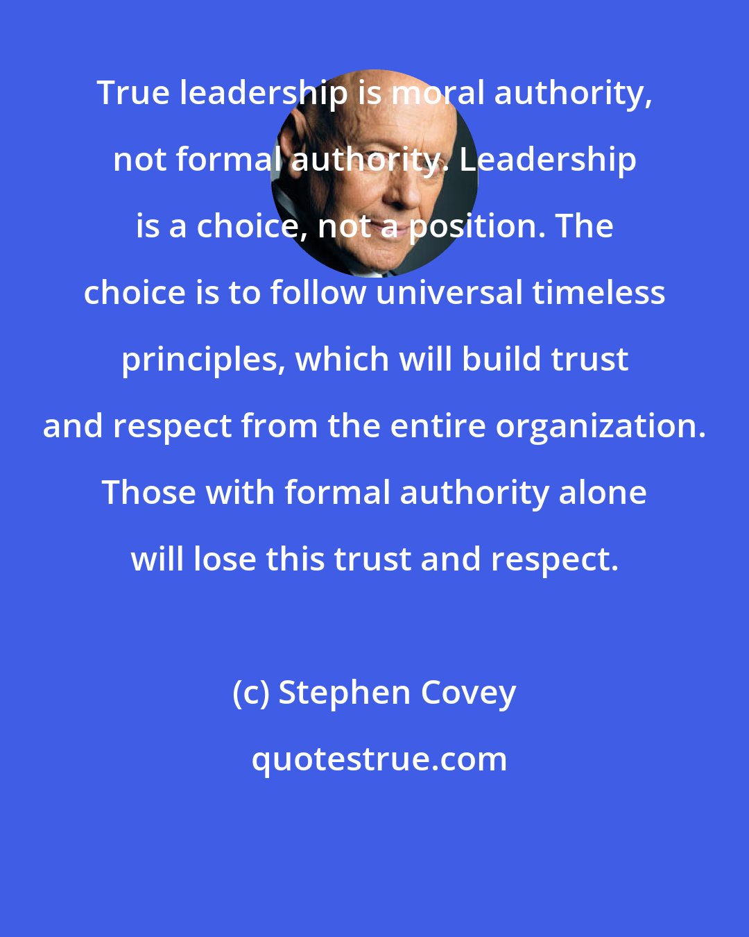 Stephen Covey: True leadership is moral authority, not formal authority. Leadership is a choice, not a position. The choice is to follow universal timeless principles, which will build trust and respect from the entire organization. Those with formal authority alone will lose this trust and respect.