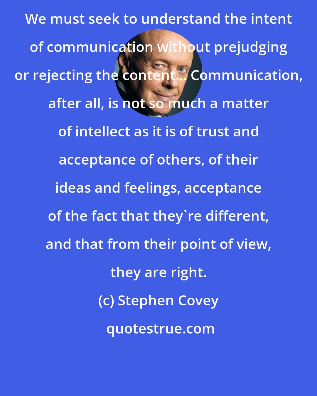 Stephen Covey: We must seek to understand the intent of communication without prejudging or rejecting the content... Communication, after all, is not so much a matter of intellect as it is of trust and acceptance of others, of their ideas and feelings, acceptance of the fact that they're different, and that from their point of view, they are right.