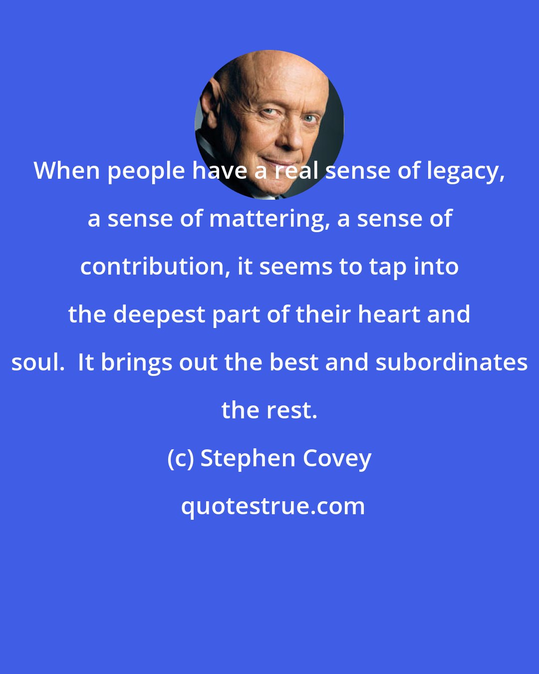 Stephen Covey: When people have a real sense of legacy, a sense of mattering, a sense of contribution, it seems to tap into the deepest part of their heart and soul.  It brings out the best and subordinates the rest.
